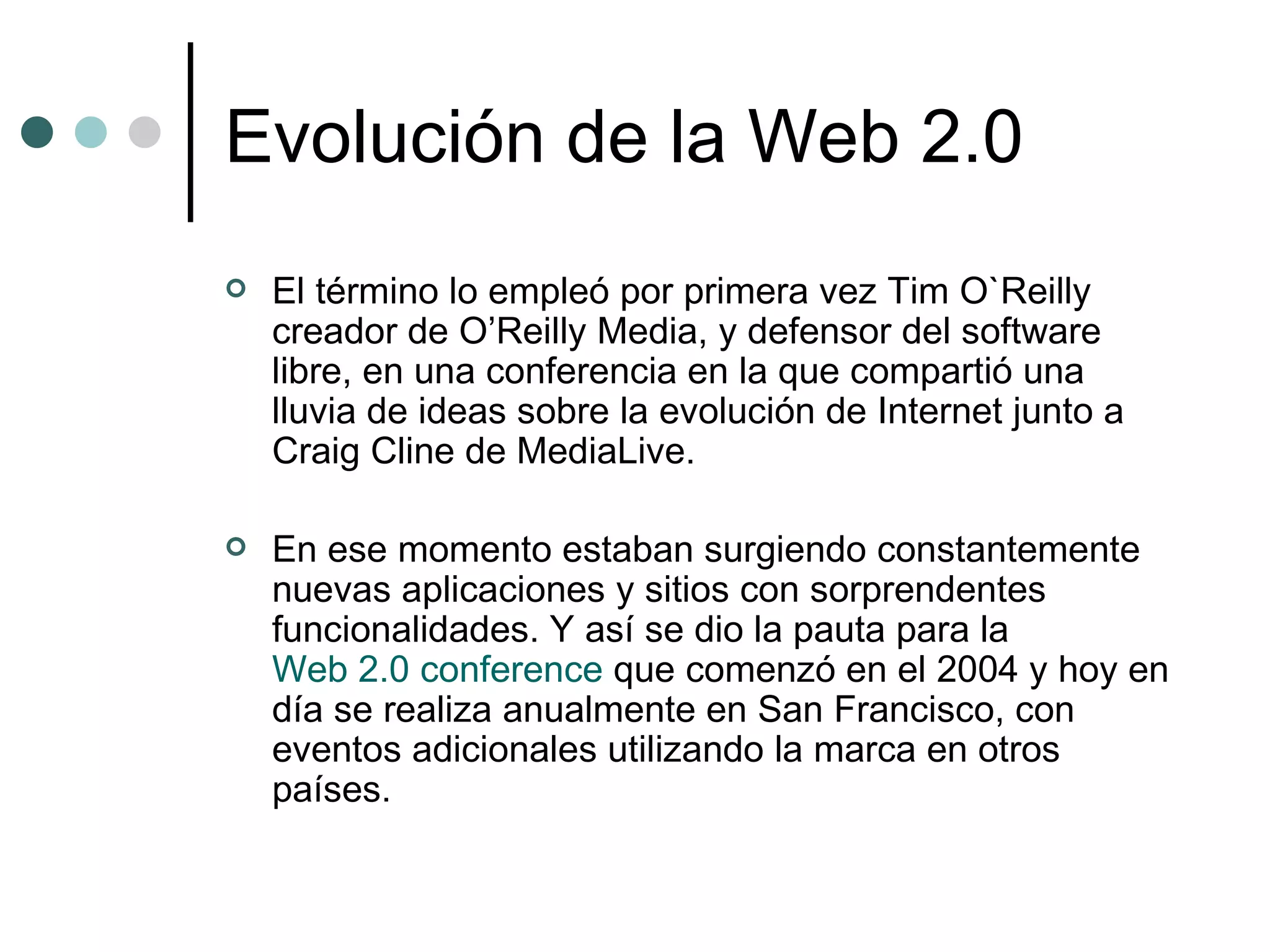Evolución de la Web 2.0 El término lo empleó por primera vez Tim O`Reilly creador de O’Reilly Media, y defensor del software libre, en una conferencia en la que compartió una lluvia de ideas sobre la evolución de Internet junto a Craig Cline de MediaLive.  En ese momento estaban surgiendo constantemente nuevas aplicaciones y sitios con sorprendentes funcionalidades. Y así se dio la pauta para la  Web 2.0 conference  que comenzó en el 2004 y hoy en día se realiza anualmente en San Francisco, con eventos adicionales utilizando la marca en otros países. 