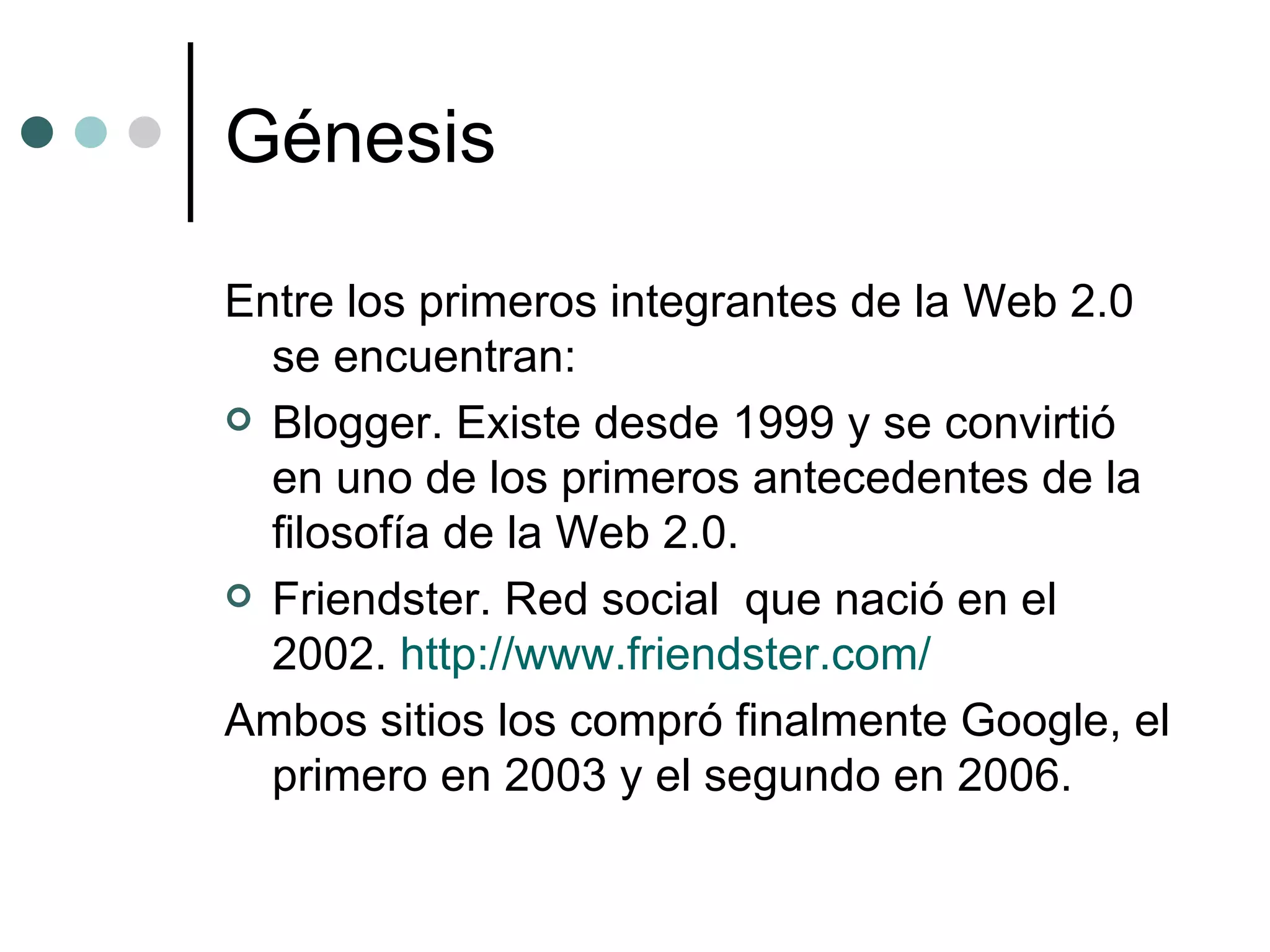 Génesis Entre los primeros integrantes de la Web 2.0 se encuentran: Blogger. Existe desde 1999 y se convirtió en uno de los primeros antecedentes de la filosofía de la Web 2.0.  Friendster. Red social  que nació en el 2002.  http://www.friendster.com/ Ambos sitios los compró finalmente Google, el primero en 2003 y el segundo en 2006. 