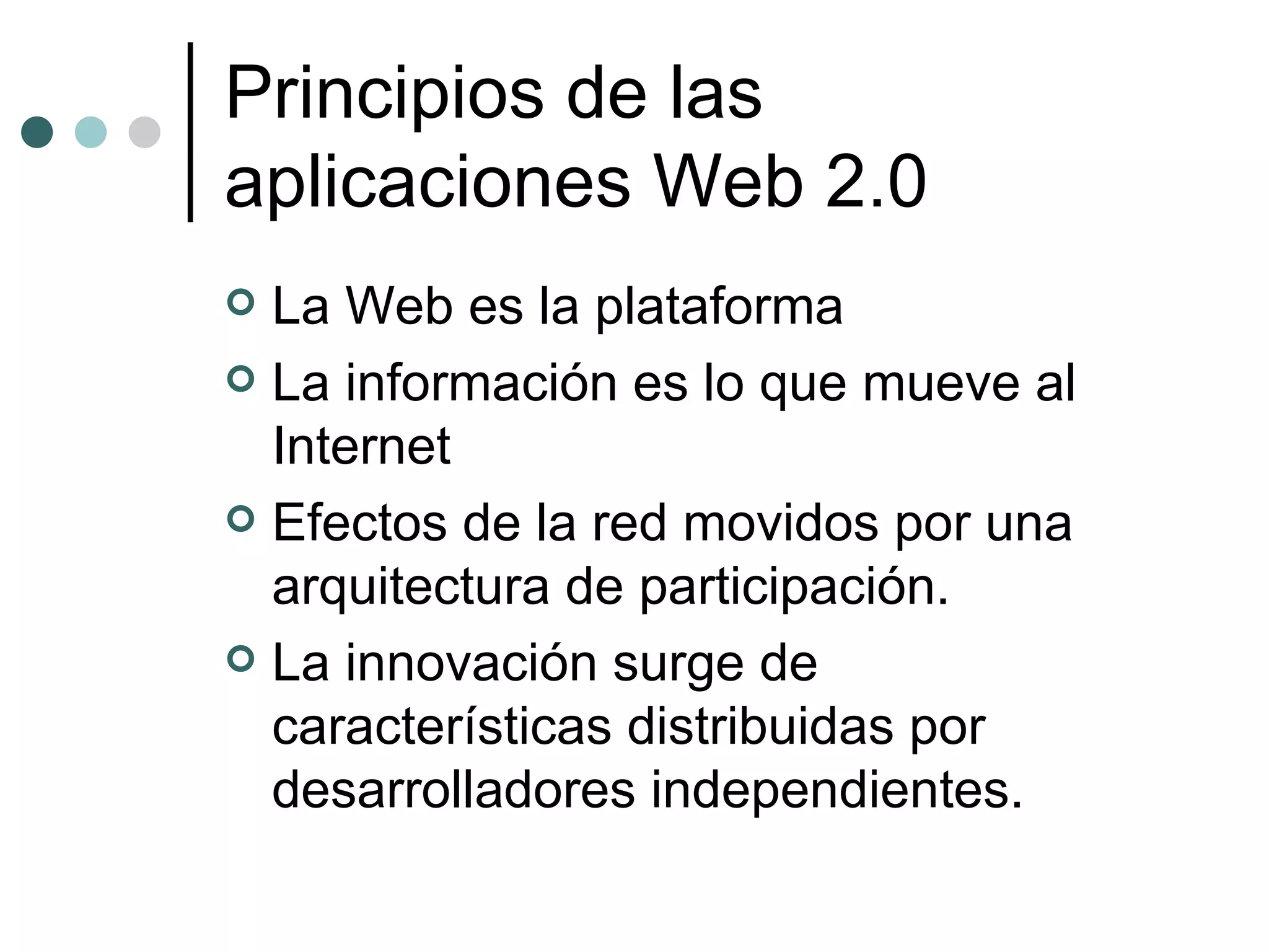 Principios de las aplicaciones Web 2.0 La Web es la plataforma  La información es lo que mueve al Internet  Efectos de la red movidos por una arquitectura de participación.  La innovación surge de características distribuidas por desarrolladores independientes.  