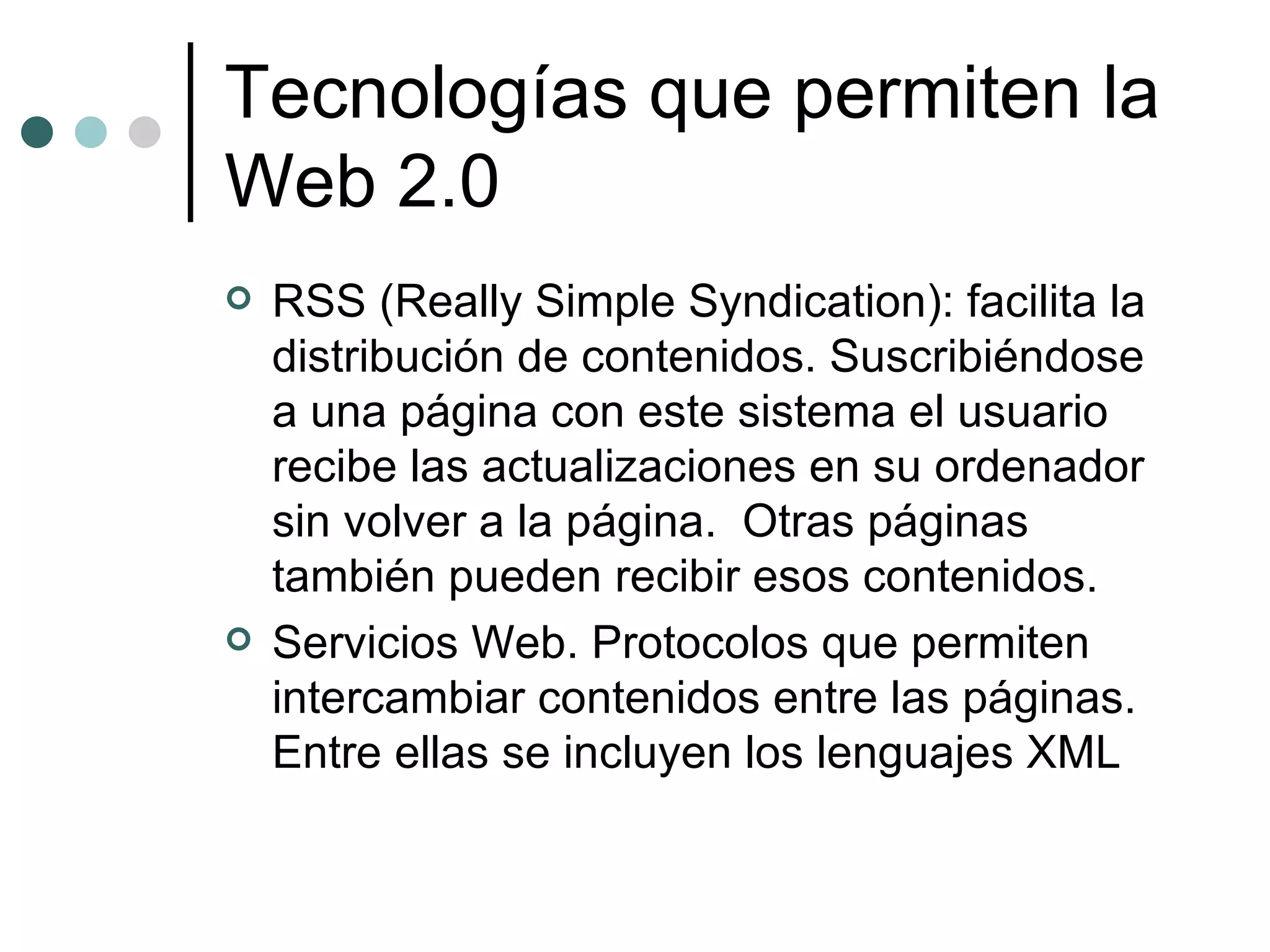 Tecnologías que permiten la Web 2.0 RSS (Really Simple Syndication): facilita la distribución de contenidos. Suscribiéndose a una página con este sistema el usuario recibe las actualizaciones en su ordenador sin volver a la página.  Otras páginas también pueden recibir esos contenidos. Servicios Web. Protocolos que permiten intercambiar contenidos entre las páginas. Entre ellas se incluyen los lenguajes XML 