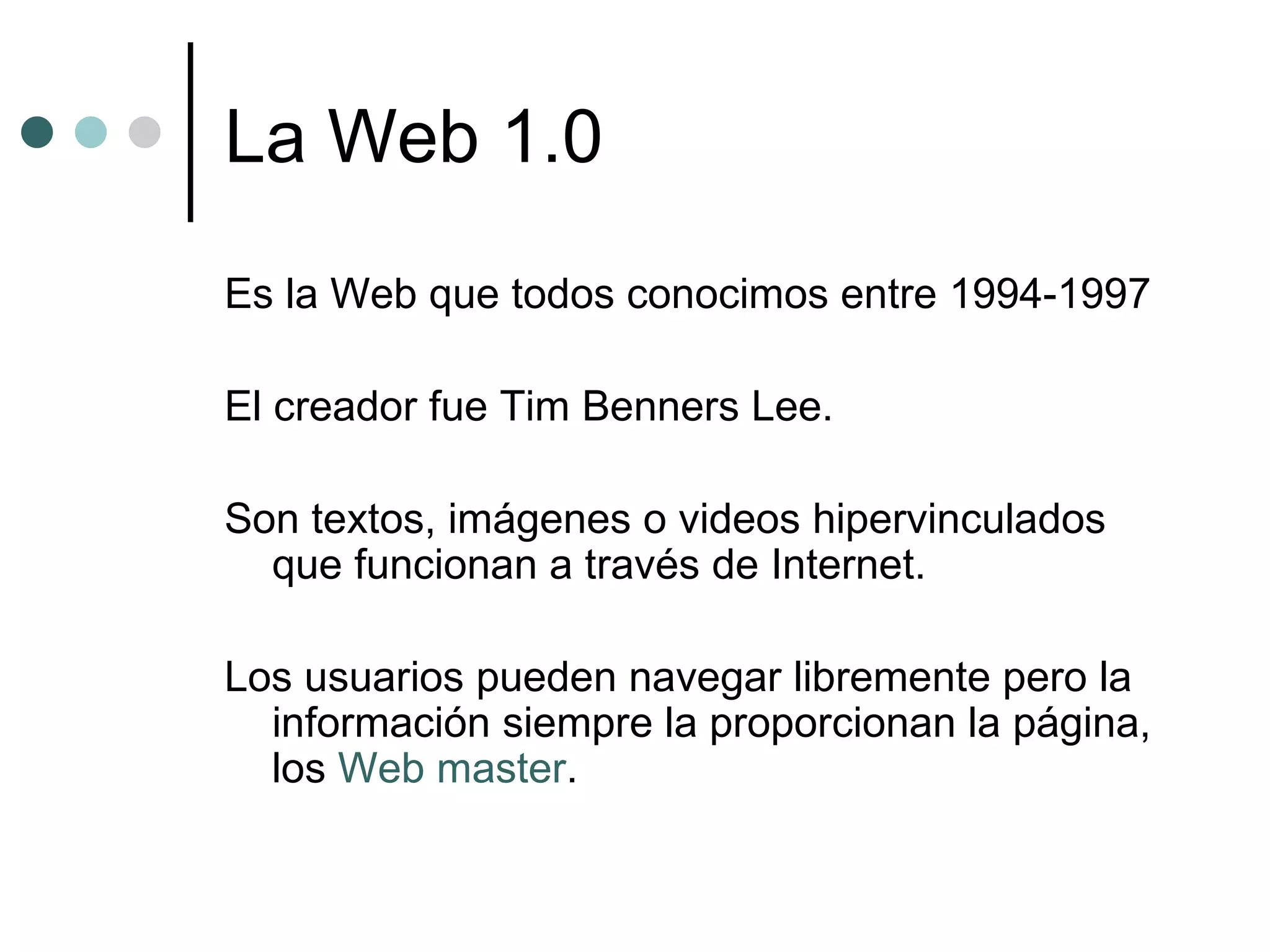 La Web 1.0 Es la Web que todos conocimos entre 1994-1997  El creador fue Tim Benners Lee. Son textos, imágenes o videos hipervinculados que funcionan a través de Internet.  Los usuarios pueden navegar libremente pero la información siempre la proporcionan la página, los  Web master .  