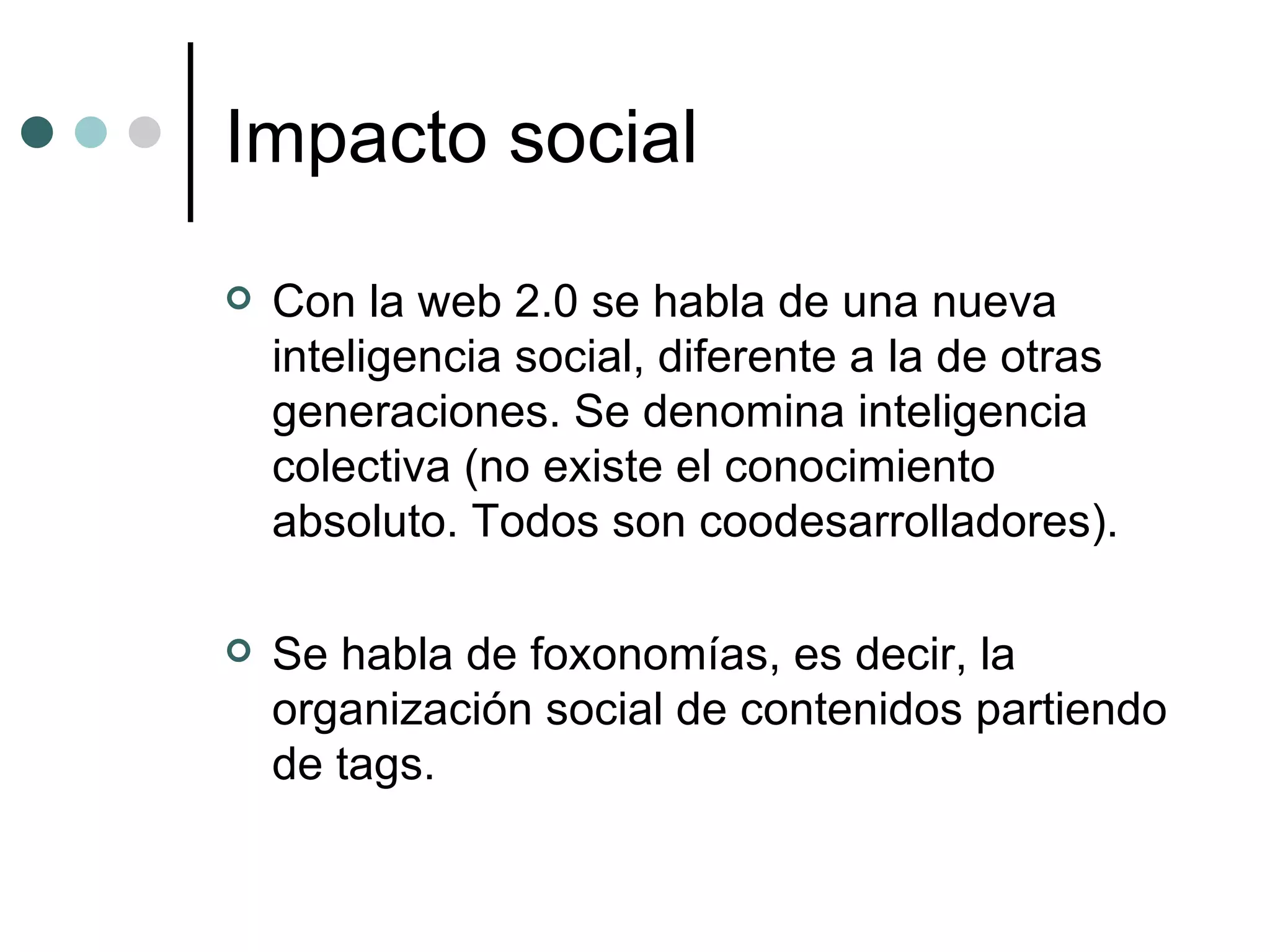 Impacto social Con la web 2.0 se habla de una nueva inteligencia social, diferente a la de otras generaciones. Se denomina inteligencia colectiva (no existe el conocimiento absoluto. Todos son coodesarrolladores). Se habla de foxonomías, es decir, la organización social de contenidos partiendo de tags. 