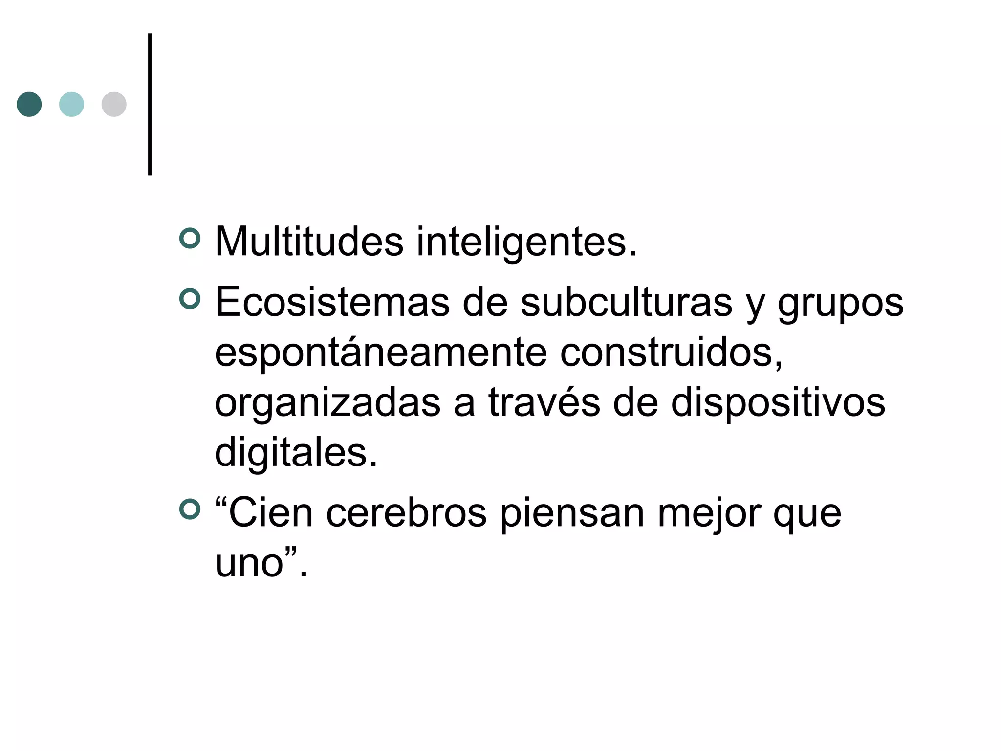 Multitudes inteligentes. Ecosistemas de subculturas y grupos espontáneamente construidos, organizadas a través de dispositivos digitales. “ Cien cerebros piensan mejor que uno”. 