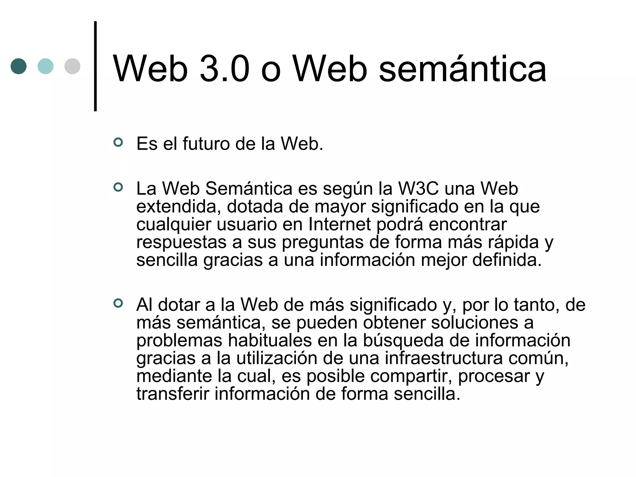 Web 3.0 o Web semántica Es el futuro de la Web. La Web Semántica es según la W3C una Web extendida, dotada de mayor significado en la que cualquier usuario en Internet podrá encontrar respuestas a sus preguntas de forma más rápida y sencilla gracias a una información mejor definida.  Al dotar a la Web de más significado y, por lo tanto, de más semántica, se pueden obtener soluciones a problemas habituales en la búsqueda de información gracias a la utilización de una infraestructura común, mediante la cual, es posible compartir, procesar y transferir información de forma sencilla.  