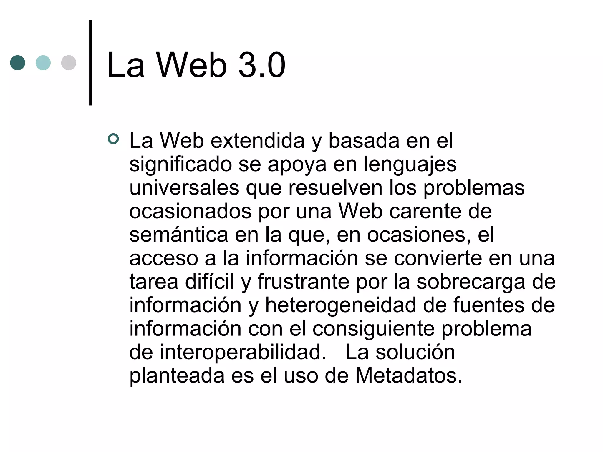La Web 3.0 La Web extendida y basada en el significado se apoya en lenguajes universales que resuelven los problemas ocasionados por una Web carente de semántica en la que, en ocasiones, el acceso a la información se convierte en una tarea difícil y frustrante por la sobrecarga de información y heterogeneidad de fuentes de información con el consiguiente problema de interoperabilidad.  La solución planteada es el uso de Metadatos. 