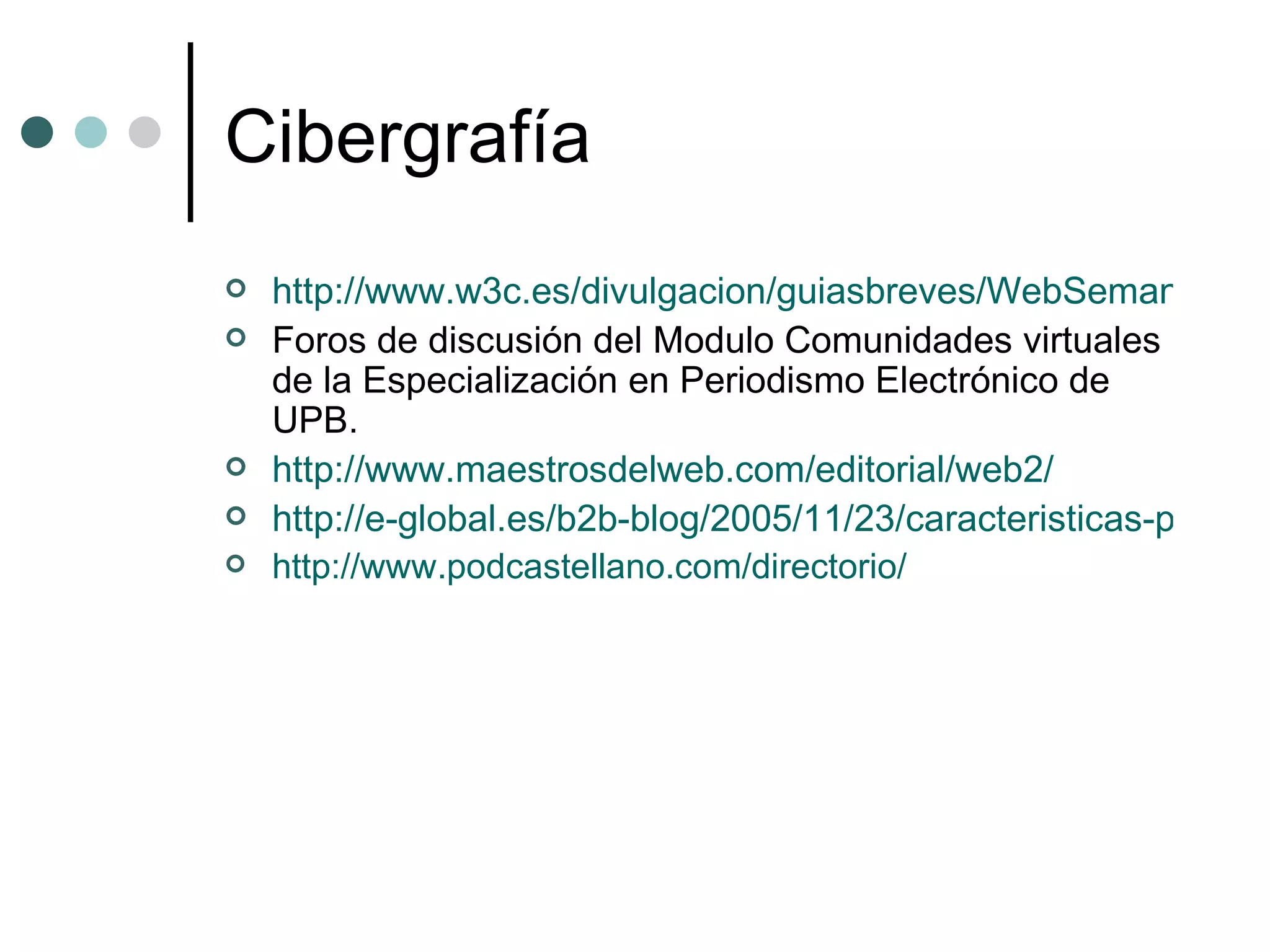 Cibergrafía http://www.w3c.es/divulgacion/guiasbreves/WebSemantica Foros de discusión del Modulo Comunidades virtuales de la Especialización en Periodismo Electrónico de UPB. http://www.maestrosdelweb.com/editorial/web2/ http://e-global.es/b2b-blog/2005/11/23/caracteristicas-principales-de-web-1_0-web-1_5-y-web-2_0/ http://www.podcastellano.com/directorio/ 