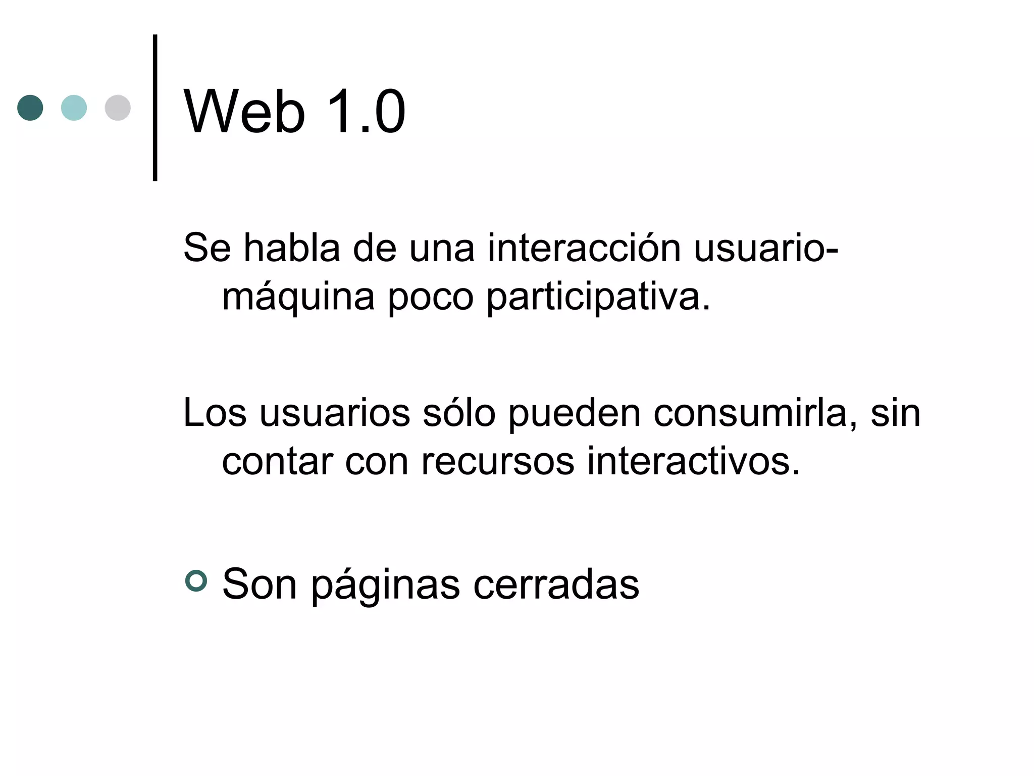 Web 1.0 Se habla de una interacción usuario-máquina poco participativa. Los usuarios sólo pueden consumirla, sin contar con recursos interactivos. Son páginas cerradas 