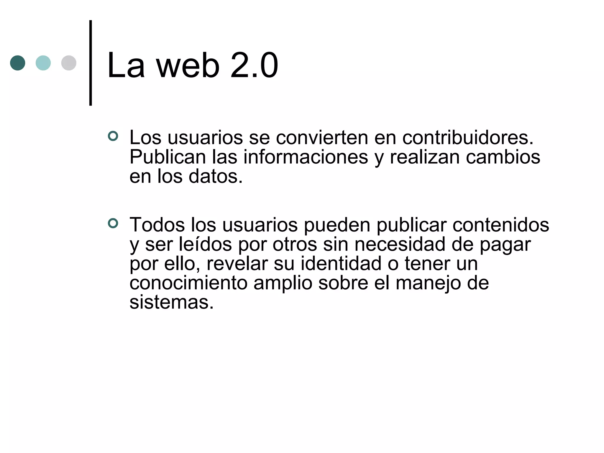 La web 2.0 Los usuarios se convierten en contribuidores. Publican las informaciones y realizan cambios en los datos.  Todos los usuarios pueden publicar contenidos y ser leídos por otros sin necesidad de pagar por ello, revelar su identidad o tener un conocimiento amplio sobre el manejo de sistemas. 