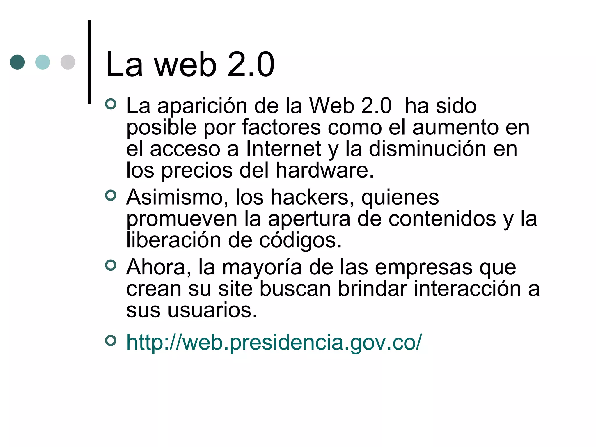 La web 2.0 La aparición de la Web 2.0  ha sido posible por factores como el aumento en el acceso a Internet y la disminución en los precios del hardware.  Asimismo, los hackers, quienes promueven la apertura de contenidos y la liberación de códigos. Ahora, la mayoría de las empresas que crean su site buscan brindar interacción a sus usuarios. http://web.presidencia.gov.co/ 