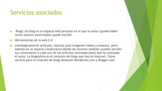 Servicios asociados
 Blogs: Un blog es un espacio web personal en el que su autor (puede haber
varios autores autorizados) puede escribir
 Herramientas de la web 2.0
 cronológicamente artículos, noticias.(con imágenes vídeos y enlaces), pero
además es un espacio colaborativo donde los lectores también pueden escribir
sus comentarios a cada uno de los artículos (entradas/post) que ha realizado
el autor. La blogosfera es el conjunto de blogs que hay en Internet. Como
servicio para la creación de blogs destacan Wordpress.com y Blogger.com
 