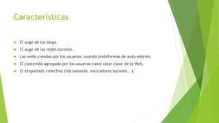 Características
 El auge de los blogs.
 El auge de las redes sociales.
 Las webs creadas por los usuarios, usando plataformas de auto-edición.
 El contenido agregado por los usuarios como valor clave de la Web.
 El etiquetado colectivo (folcsonomía, marcadores sociales...).
 