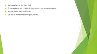  La importancia del long tail.
 El beta perpetuo: la Web 2.0 se inventa permanentemente.
 Aplicaciones web dinámicas.
 La World Wide Web como plataforma.
 