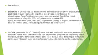  Herramientas
 SlideShare es un sitio web 2.0 de alojamiento de diapositivas que ofrece a los usuarios la
posibilidad de subir y compartir en público o en privado presentaciones de
diapositivas en PowerPoint(.ppt,.pps,.pptx,.ppsx,.pot y.potx), OpenOffice (.odp);
presentaciones e infografías PDF (.pdf); documentos en Adobe PDF
(.pdf), Microsoft Word (.doc,.docx y.rtf) y OpenOffice (.odt) y la mayoría de documentos de
texto sin formato (.txt), e incluso algunos formatos de audio y vídeo.
 YouTube (pronunciación AFI [ˈjuːtjuːb]) es un sitio web en el cual los usuarios pueden subir y
compartir vídeos. Aloja una variedad de clips de películas, programas de televisión y vídeos
musicales, así como contenidos amateur como video blogs. A pesar de las reglas de YouTube
contra subir vídeos con todos los derechos reservados, este material existe en abundancia.
 