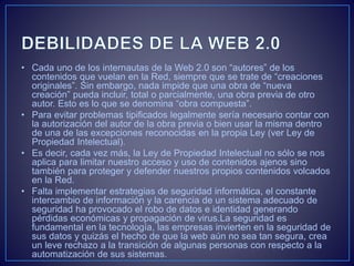 • Cada uno de los internautas de la Web 2.0 son “autores” de los
contenidos que vuelan en la Red, siempre que se trate de “creaciones
originales”. Sin embargo, nada impide que una obra de “nueva
creación” pueda incluir, total o parcialmente, una obra previa de otro
autor. Esto es lo que se denomina “obra compuesta”.
• Para evitar problemas tipificados legalmente sería necesario contar con
la autorización del autor de la obra previa o bien usar la misma dentro
de una de las excepciones reconocidas en la propia Ley (ver Ley de
Propiedad Intelectual).
• Es decir, cada vez más, la Ley de Propiedad Intelectual no sólo se nos
aplica para limitar nuestro acceso y uso de contenidos ajenos sino
también para proteger y defender nuestros propios contenidos volcados
en la Red.
• Falta implementar estrategias de seguridad informática, el constante
intercambio de información y la carencia de un sistema adecuado de
seguridad ha provocado el robo de datos e identidad generando
pérdidas económicas y propagación de virus.La seguridad es
fundamental en la tecnología, las empresas invierten en la seguridad de
sus datos y quizás el hecho de que la web aún no sea tan segura, crea
un leve rechazo a la transición de algunas personas con respecto a la
automatización de sus sistemas.
 