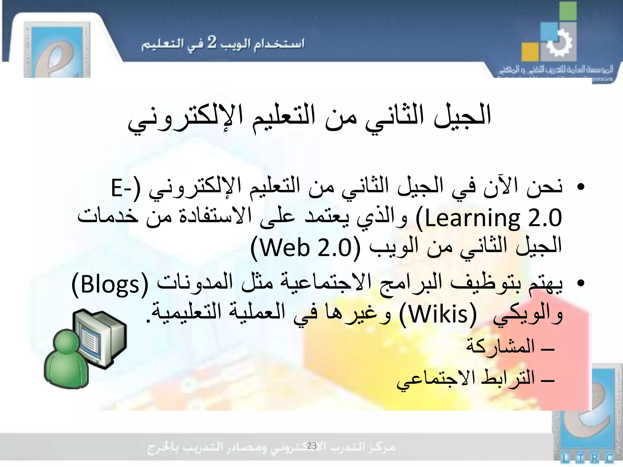 23
‫اإللكتروني‬ ‫التعليم‬ ‫من‬ ‫الثاني‬ ‫الجيل‬
•‫اإللكتروني‬ ‫التعليم‬ ‫من‬ ‫الثاني‬ ‫الجيل‬ ‫في‬ ‫اآلن‬ ‫نحن‬(E-
Learning 2.0)‫خدمات‬ ‫من‬ ‫االستفادة‬ ‫على‬ ‫يعتمد‬ ‫والذي‬
‫الويب‬ ‫من‬ ‫الثاني‬ ‫الجيل‬(Web 2.0)
•‫المدونات‬ ‫مثل‬ ‫االجتماعية‬ ‫البرامج‬ ‫بتوظيف‬ ‫يهتم‬(Blogs)
‫والويكي‬(Wikis)‫التعليمية‬ ‫العملية‬ ‫في‬ ‫وغيرها‬.
–‫المشاركة‬
–‫االجتماعي‬ ‫الترابط‬
 