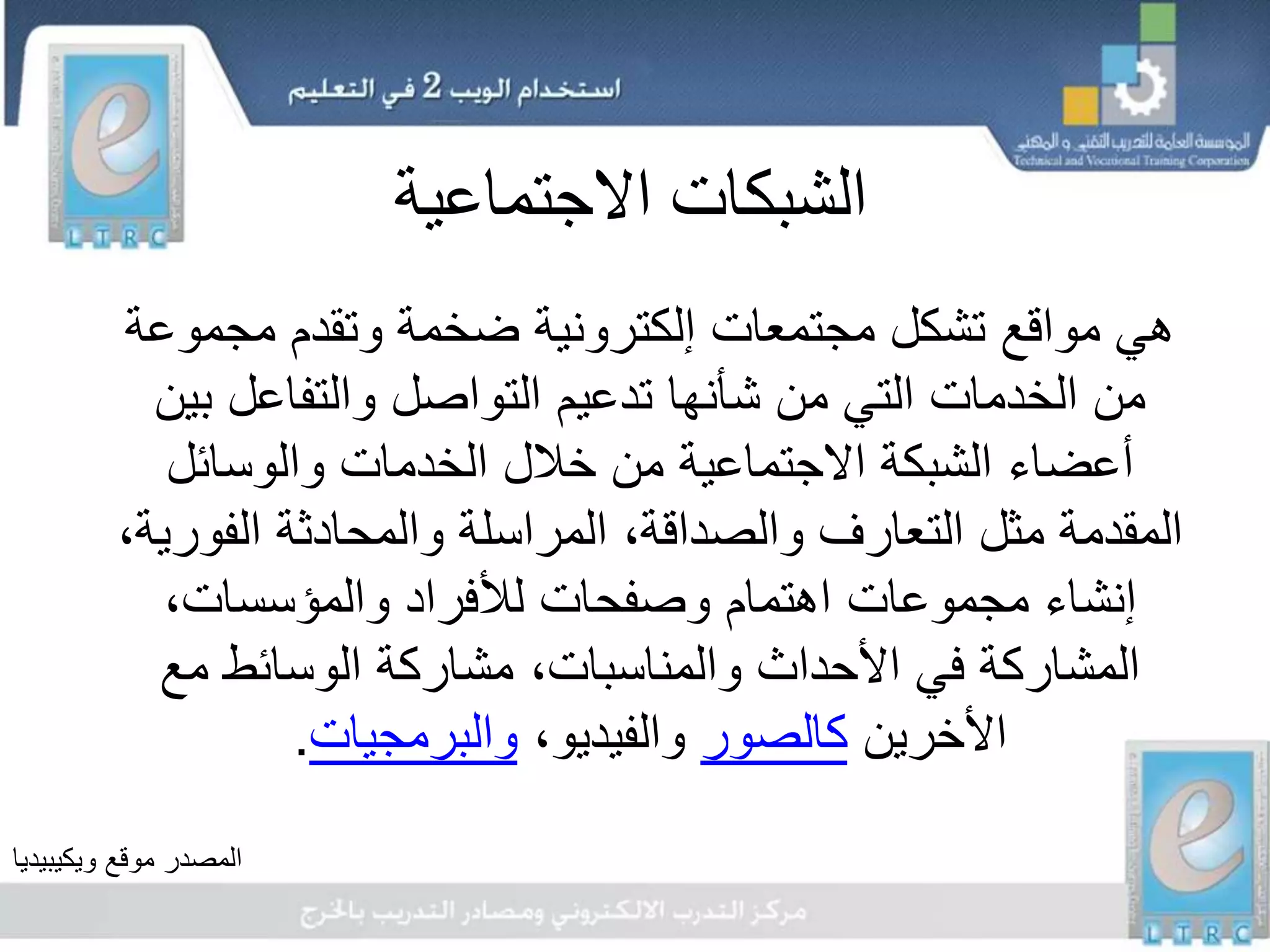 ‫االجتماعية‬ ‫الشبكات‬
‫مجمو‬ ‫وتقدم‬ ‫ضخمة‬ ‫إلكترونية‬ ‫مجتمعات‬ ‫تشكل‬ ‫مواقع‬ ‫هي‬‫عة‬
‫ب‬ ‫والتفاعل‬ ‫التواصل‬ ‫تدعيم‬ ‫شأنها‬ ‫من‬ ‫التي‬ ‫الخدمات‬ ‫من‬‫ين‬
‫والوسائل‬ ‫الخدمات‬ ‫خالل‬ ‫من‬ ‫االجتماعية‬ ‫الشبكة‬ ‫أعضاء‬
‫الف‬ ‫والمحادثة‬ ‫المراسلة‬ ،‫والصداقة‬ ‫التعارف‬ ‫مثل‬ ‫المقدمة‬،‫ورية‬
،‫والمؤسسات‬ ‫لألفراد‬ ‫وصفحات‬ ‫اهتمام‬ ‫مجموعات‬ ‫إنشاء‬
‫مع‬ ‫الوسائط‬ ‫مشاركة‬ ،‫والمناسبات‬ ‫األحداث‬ ‫في‬ ‫المشاركة‬
‫األخرين‬‫كالصور‬،‫والفيديو‬‫والبرمجيات‬.
‫موقع‬ ‫المصدر‬‫ويكيبيديا‬
 