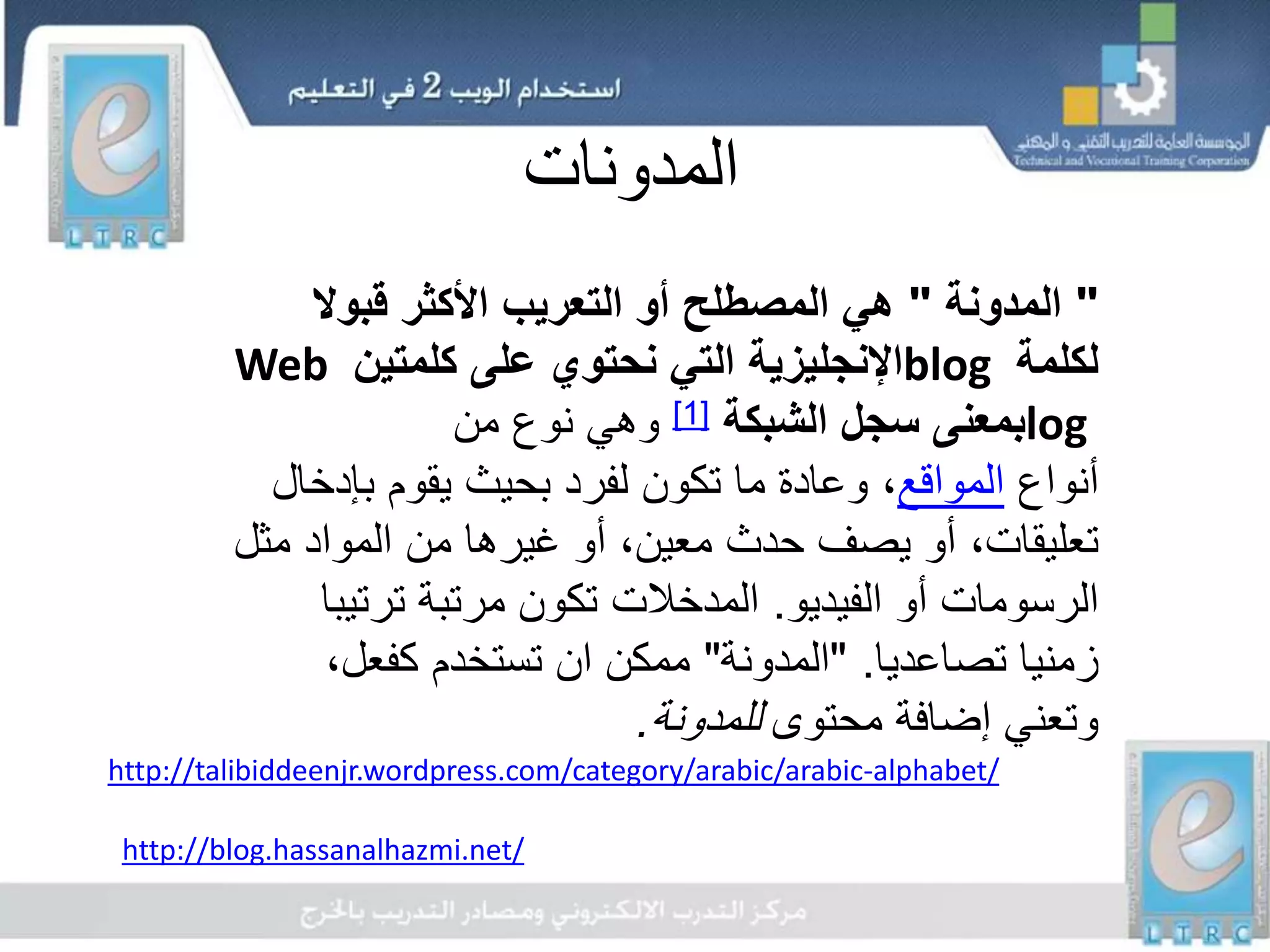 ‫المدونات‬
"‫المدونة‬"‫قبوال‬ ‫األكثر‬ ‫التعريب‬ ‫أو‬ ‫المصطلح‬ ‫هي‬
‫لكلمة‬blog‫كلمتين‬ ‫على‬ ‫نحتوي‬ ‫التي‬ ‫اإلنجليزية‬Web
log‫الشبكة‬ ‫سجل‬ ‫بمعنى‬[1]‫من‬ ‫نوع‬ ‫وهي‬
‫أنواع‬‫المواقع‬‫بإد‬ ‫يقوم‬ ‫بحيث‬ ‫لفرد‬ ‫تكون‬ ‫ما‬ ‫وعادة‬ ،‫خال‬
‫م‬ ‫المواد‬ ‫من‬ ‫غيرها‬ ‫أو‬ ،‫معين‬ ‫حدث‬ ‫يصف‬ ‫أو‬ ،‫تعليقات‬‫ثل‬
‫الفيديو‬ ‫أو‬ ‫الرسومات‬.‫المدخالت‬‫ترت‬ ‫مرتبة‬ ‫تكون‬‫يبا‬
‫تصاعديا‬ ‫زمنيا‬" .‫المدونة‬"‫ممكن‬‫ان‬،‫كفعل‬ ‫تستخدم‬
‫محتوى‬ ‫إضافة‬ ‫وتعني‬‫للمدونة‬.
http://talibiddeenjr.wordpress.com/category/arabic/arabic-alphabet/
http://blog.hassanalhazmi.net/
 