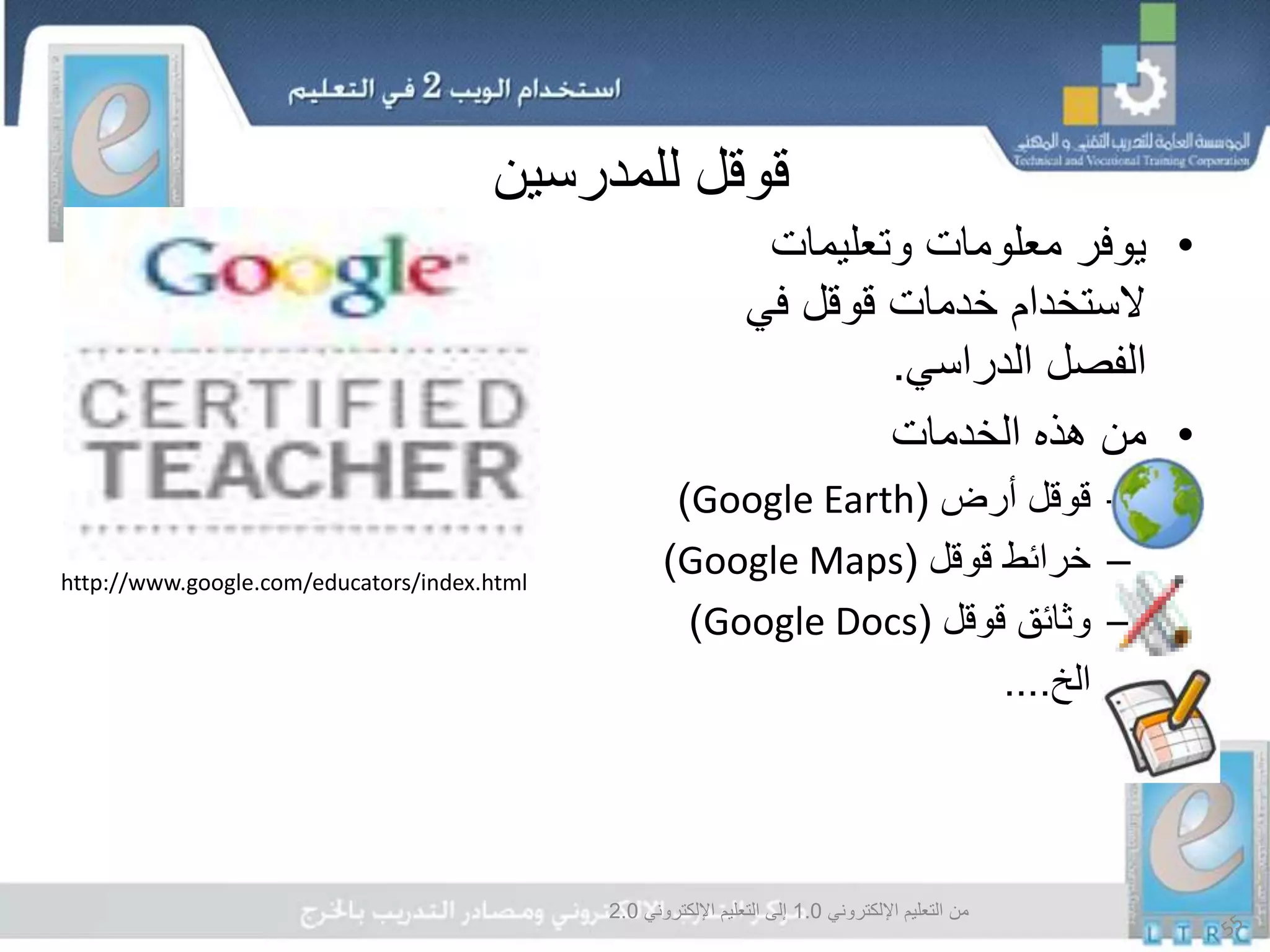 ‫اإللكتروني‬ ‫التعليم‬ ‫من‬1.0‫اإللكتروني‬ ‫التعليم‬ ‫إلى‬2.0
‫قوقل‬‫للمدرسين‬
•‫وتعليمات‬ ‫معلومات‬ ‫يوفر‬
‫في‬ ‫قوقل‬ ‫خدمات‬ ‫الستخدام‬
‫الدراسي‬ ‫الفصل‬.
•‫الخدمات‬ ‫هذه‬ ‫من‬
–‫أرض‬ ‫قوقل‬(Google Earth)
–‫قوقل‬ ‫خرائط‬(Google Maps)
–‫قوقل‬ ‫وثائق‬(Google Docs)
–‫الخ‬....
http://www.google.com/educators/index.html
 