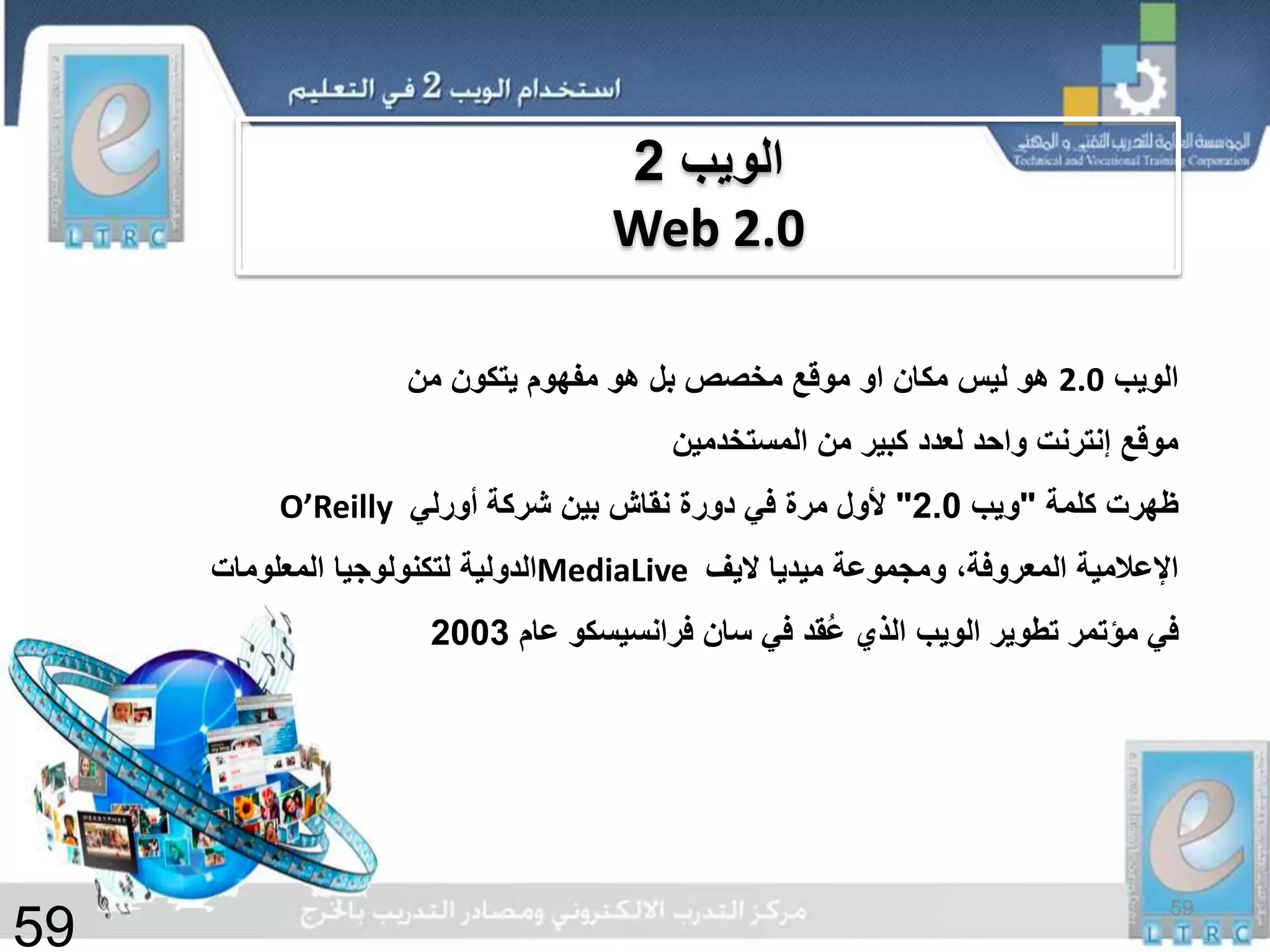 ‫الويب‬2.0‫مكان‬ ‫ليس‬ ‫هو‬‫او‬‫من‬ ‫يتكون‬ ‫مفهوم‬ ‫هو‬ ‫بل‬ ‫مخصص‬ ‫موقع‬
‫المستخدمين‬ ‫من‬ ‫كبير‬ ‫لعدد‬ ‫واحد‬ ‫إنترنت‬ ‫موقع‬
‫كلمة‬ ‫ظهرت‬"‫ويب‬2.0"‫أورلي‬ ‫شركة‬ ‫بين‬ ‫نقاش‬ ‫دورة‬ ‫في‬ ‫مرة‬ ‫ألول‬O’Reilly
‫ومجموعة‬ ،‫المعروفة‬ ‫اإلعالمية‬‫ميديا‬‫اليف‬MediaLive‫المعلومات‬ ‫لتكنولوجيا‬ ‫الدولية‬
‫عام‬ ‫فرانسيسكو‬ ‫سان‬ ‫في‬ ‫ُقد‬‫ع‬ ‫الذي‬ ‫الويب‬ ‫تطوير‬ ‫مؤتمر‬ ‫في‬2003
‫الويب‬2
Web 2.0
59
59
 