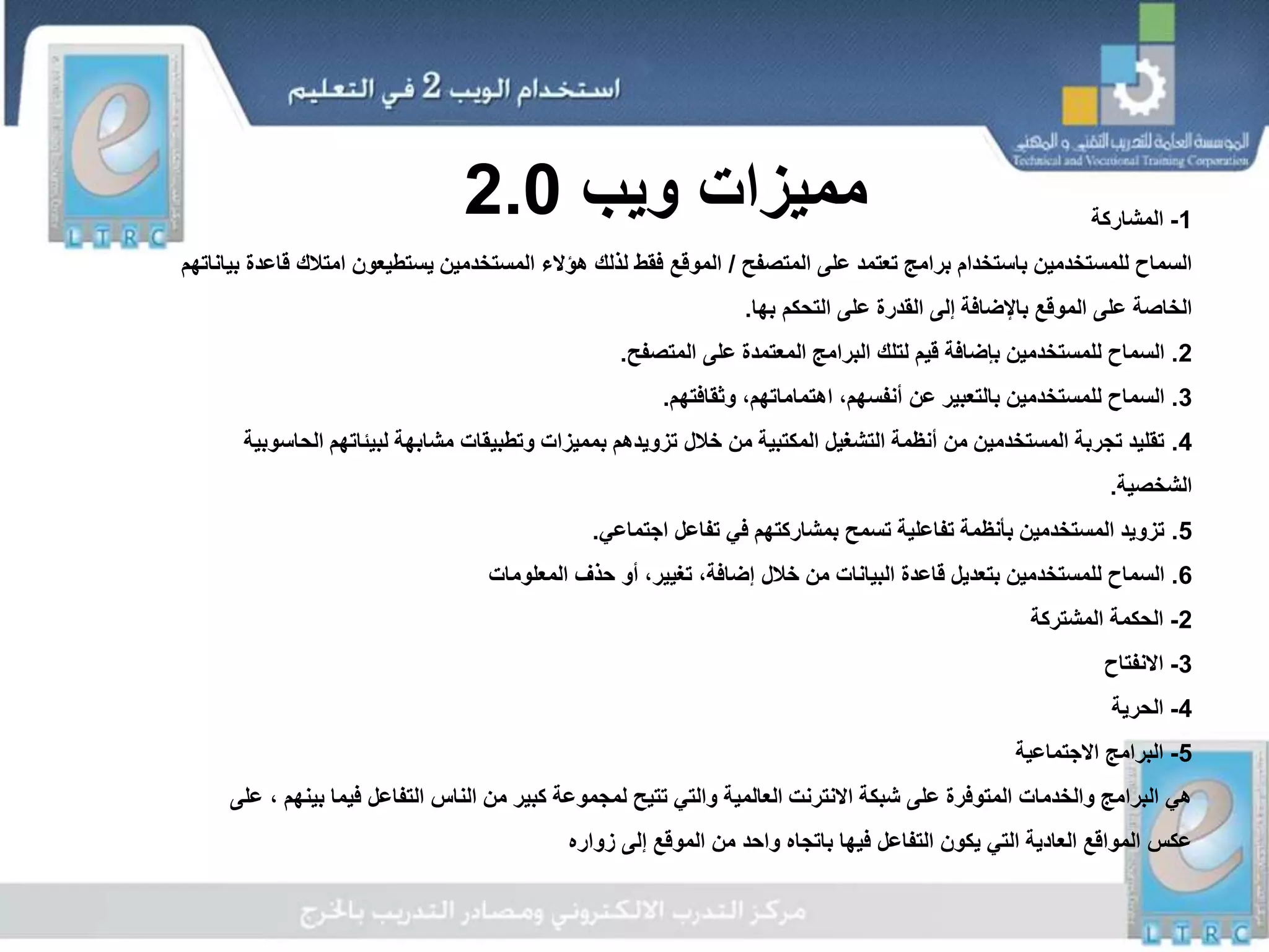 1-‫المشاركة‬
‫المتصفح‬ ‫على‬ ‫تعتمد‬ ‫برامج‬ ‫باستخدام‬ ‫للمستخدمين‬ ‫السماح‬/‫امتال‬ ‫يستطيعون‬ ‫المستخدمين‬ ‫هؤالء‬ ‫لذلك‬ ‫فقط‬ ‫الموقع‬‫بياناتهم‬ ‫قاعدة‬ ‫ك‬
‫بها‬ ‫التحكم‬ ‫على‬ ‫القدرة‬ ‫إلى‬ ‫باإلضافة‬ ‫الموقع‬ ‫على‬ ‫الخاصة‬.
2.‫المتصفح‬ ‫على‬ ‫المعتمدة‬ ‫البرامج‬ ‫لتلك‬ ‫قيم‬ ‫بإضافة‬ ‫للمستخدمين‬ ‫السماح‬.
3.‫وثقافتهم‬ ،‫اهتماماتهم‬ ،‫أنفسهم‬ ‫عن‬ ‫بالتعبير‬ ‫للمستخدمين‬ ‫السماح‬.
4.‫ا‬ ‫لبيئاتهم‬ ‫مشابهة‬ ‫وتطبيقات‬ ‫بمميزات‬ ‫تزويدهم‬ ‫خالل‬ ‫من‬ ‫المكتبية‬ ‫التشغيل‬ ‫أنظمة‬ ‫من‬ ‫المستخدمين‬ ‫تجربة‬ ‫تقليد‬‫لحاسوبية‬
‫الشخصية‬.
5.‫اجتماعي‬ ‫تفاعل‬ ‫في‬ ‫بمشاركتهم‬ ‫تسمح‬ ‫تفاعلية‬ ‫بأنظمة‬ ‫المستخدمين‬ ‫تزويد‬.
6.‫المعلومات‬ ‫حذف‬ ‫أو‬ ،‫تغيير‬ ،‫إضافة‬ ‫خالل‬ ‫من‬ ‫البيانات‬ ‫قاعدة‬ ‫بتعديل‬ ‫للمستخدمين‬ ‫السماح‬
2-‫المشتركة‬ ‫الحكمة‬
3-‫االنفتاح‬
4-‫الحرية‬
5-‫االجتماعية‬ ‫البرامج‬
‫بي‬ ‫فيما‬ ‫التفاعل‬ ‫الناس‬ ‫من‬ ‫كبير‬ ‫لمجموعة‬ ‫تتيح‬ ‫والتي‬ ‫العالمية‬ ‫االنترنت‬ ‫شبكة‬ ‫على‬ ‫المتوفرة‬ ‫والخدمات‬ ‫البرامج‬ ‫هي‬‫على‬ ، ‫نهم‬
‫زواره‬ ‫إلى‬ ‫الموقع‬ ‫من‬ ‫واحد‬ ‫باتجاه‬ ‫فيها‬ ‫التفاعل‬ ‫يكون‬ ‫التي‬ ‫العادية‬ ‫المواقع‬ ‫عكس‬
‫ويب‬ ‫مميزات‬2.0
 