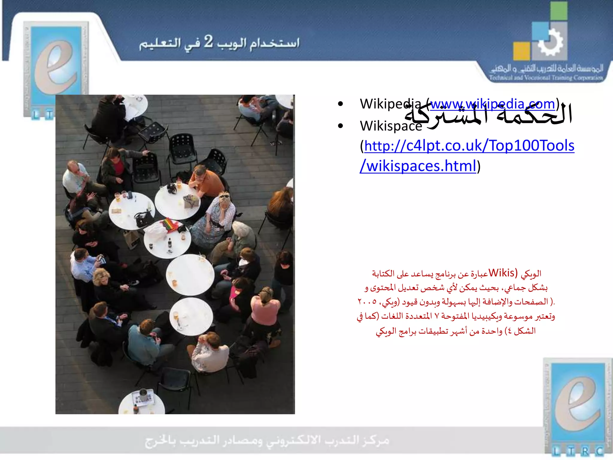 ‫املشتركة‬‫الحكمة‬
‫الكتابة‬‫على‬ ‫يساعد‬‫برنامج‬ ‫عن‬‫عبارة‬Wikis) ‫الويكي‬
‫و‬‫ى‬‫املحتو‬‫تعديل‬ ‫شخص‬ ‫ألي‬‫يمكن‬ ‫بحيث‬ ،‫جماعي‬‫بشكل‬
(.‫قيود‬‫ن‬‫وبدو‬‫بسهولة‬ ‫إليها‬‫واإلضافة‬‫الصفحات‬(،‫ويكي‬٢٠٠٥
‫املفتوحة‬‫ويكيبيديا‬‫موسوعة‬ ‫وتعتبر‬٧‫اللغات‬ ‫املتعددة‬(‫في‬‫كما‬
‫الشكل‬٤)‫الويكي‬ ‫امج‬‫ر‬‫ب‬ ‫تطبيقات‬‫أشهر‬‫من‬ ‫واحدة‬
• Wikipedia (www.wikipedia.com)
• Wikispace
(http://c4lpt.co.uk/Top100Tools
/wikispaces.html)
 