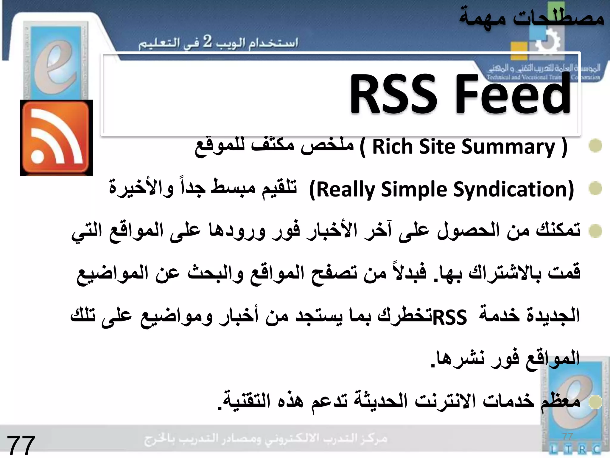 ( Rich Site Summary )‫للموقع‬ ‫مكثف‬ ‫ملخص‬
(Really Simple Syndication)‫واألخيرة‬ ً‫ا‬‫جد‬ ‫مبسط‬ ‫تلقيم‬
‫التي‬ ‫المواقع‬ ‫على‬ ‫ورودها‬ ‫فور‬ ‫األخبار‬ ‫آخر‬ ‫على‬ ‫الحصول‬ ‫من‬ ‫تمكنك‬
‫بها‬ ‫باالشتراك‬ ‫قمت‬.‫المواض‬ ‫عن‬ ‫والبحث‬ ‫المواقع‬ ‫تصفح‬ ‫من‬ ً‫ال‬‫فبد‬‫يع‬
‫خدمة‬ ‫الجديدة‬RSS‫تلك‬ ‫على‬ ‫ومواضيع‬ ‫أخبار‬ ‫من‬ ‫يستجد‬ ‫بما‬ ‫تخطرك‬
‫نشرها‬ ‫فور‬ ‫المواقع‬.
‫التقنية‬ ‫هذه‬ ‫تدعم‬ ‫الحديثة‬ ‫االنترنت‬ ‫خدمات‬ ‫معظم‬.
RSS Feed
77
‫مهمة‬ ‫مصطلحات‬
77
 