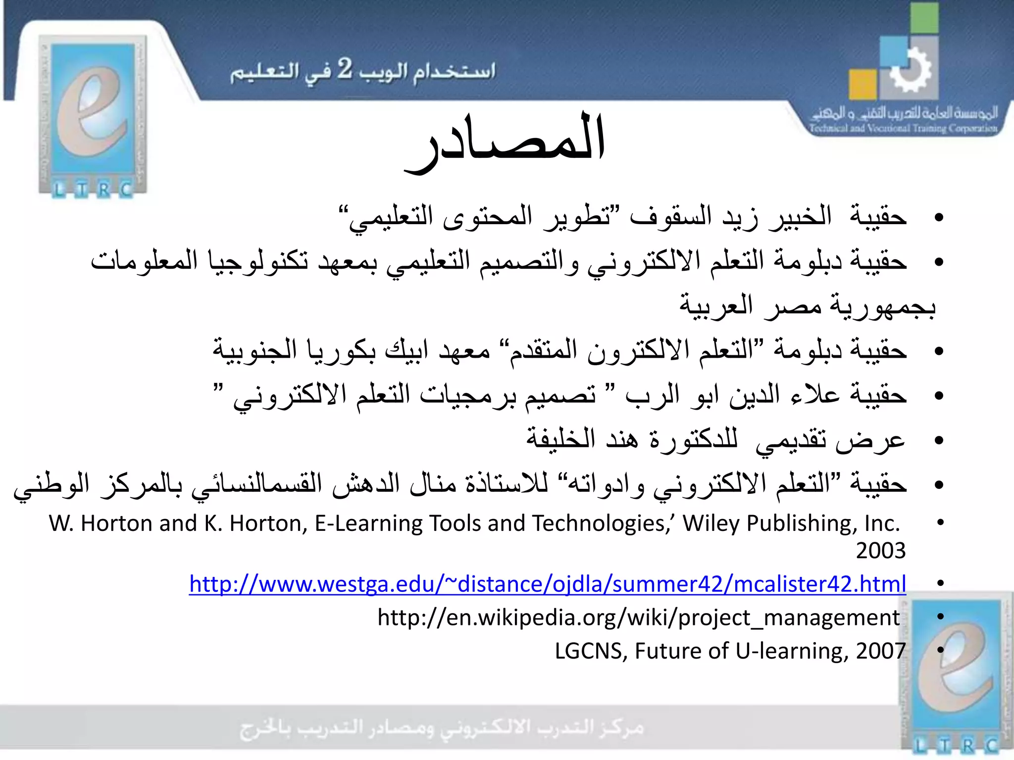 ‫المصادر‬
•‫السقوف‬ ‫زيد‬ ‫الخبير‬ ‫حقيبة‬”‫التعليمي‬ ‫المحتوى‬ ‫تطوير‬“
•‫حقيبة‬‫دبلومة‬‫تكنولوجيا‬ ‫بمعهد‬ ‫التعليمي‬ ‫والتصميم‬ ‫االلكتروني‬ ‫التعلم‬‫المعلومات‬
‫العربية‬ ‫مصر‬ ‫بجمهورية‬
•‫حقيبة‬‫دبلومة‬”‫التعلم‬‫االلكترون‬‫المتقدم‬“‫معهد‬‫ابيك‬‫الجنوبية‬ ‫بكوريا‬
•‫الدين‬ ‫عالء‬ ‫حقيبة‬‫ابو‬‫الرب‬”‫االلكتروني‬ ‫التعلم‬ ‫برمجيات‬ ‫تصميم‬”
•‫الخليفة‬ ‫هند‬ ‫للدكتورة‬ ‫تقديمي‬ ‫عرض‬
•‫حقيبة‬”‫وادواته‬ ‫االلكتروني‬ ‫التعلم‬“‫با‬ ‫القسمالنسائي‬ ‫الدهش‬ ‫منال‬ ‫لالستاذة‬‫الوطني‬ ‫لمركز‬
•W. Horton and K. Horton, E-Learning Tools and Technologies,’ Wiley Publishing, Inc.
2003
•http://www.westga.edu/~distance/ojdla/summer42/mcalister42.html
•http://en.wikipedia.org/wiki/project_management
•LGCNS, Future of U-learning, 2007
 