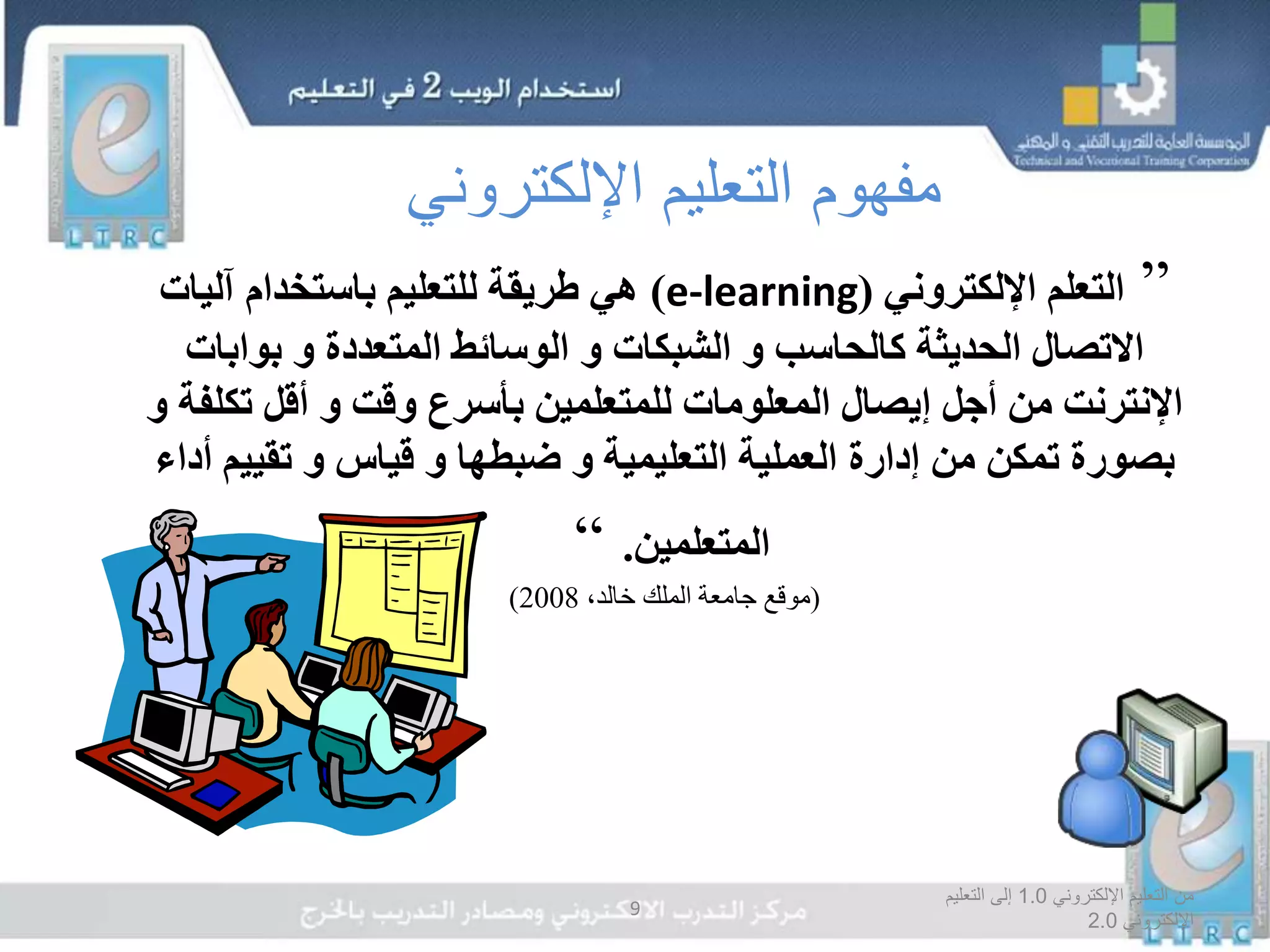 ‫اإللكتروني‬ ‫التعليم‬ ‫من‬1.0‫التعليم‬ ‫إلى‬
‫اإللكتروني‬2.0
9
”‫اإللكتروني‬ ‫التعلم‬(e-learning)‫آليات‬ ‫باستخدام‬ ‫للتعليم‬ ‫طريقة‬ ‫هي‬
‫كالحاسب‬ ‫الحديثة‬ ‫االتصال‬‫و‬‫الشبكات‬‫و‬‫المتعددة‬ ‫الوسائط‬‫و‬‫بوابا‬‫ت‬
‫وقت‬ ‫بأسرع‬ ‫للمتعلمين‬ ‫المعلومات‬ ‫إيصال‬ ‫أجل‬ ‫من‬ ‫اإلنترنت‬‫و‬‫ت‬ ‫أقل‬‫كلفة‬‫و‬
‫التعليمية‬ ‫العملية‬ ‫إدارة‬ ‫من‬ ‫تمكن‬ ‫بصورة‬‫و‬‫ضبطها‬‫و‬‫قياس‬‫و‬‫تقي‬‫أداء‬ ‫يم‬
‫المتعلمين‬.“
(،‫خالد‬ ‫الملك‬ ‫جامعة‬ ‫موقع‬2008)
‫اإللكتروني‬ ‫التعليم‬ ‫مفهوم‬
 