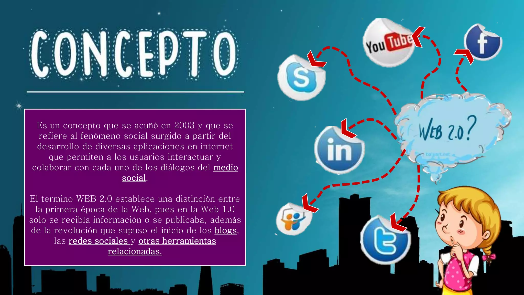Es un concepto que se acuñó en 2003 y que se
refiere al fenómeno social surgido a partir del
desarrollo de diversas aplicaciones en internet
que permiten a los usuarios interactuar y
colaborar con cada uno de los diálogos del medio
social.
El termino WEB 2.0 establece una distinción entre
la primera época de la Web, pues en la Web 1.0
solo se recibía información o se publicaba, además
de la revolución que supuso el inicio de los blogs,
las redes sociales y otras herramientas
relacionadas.
 