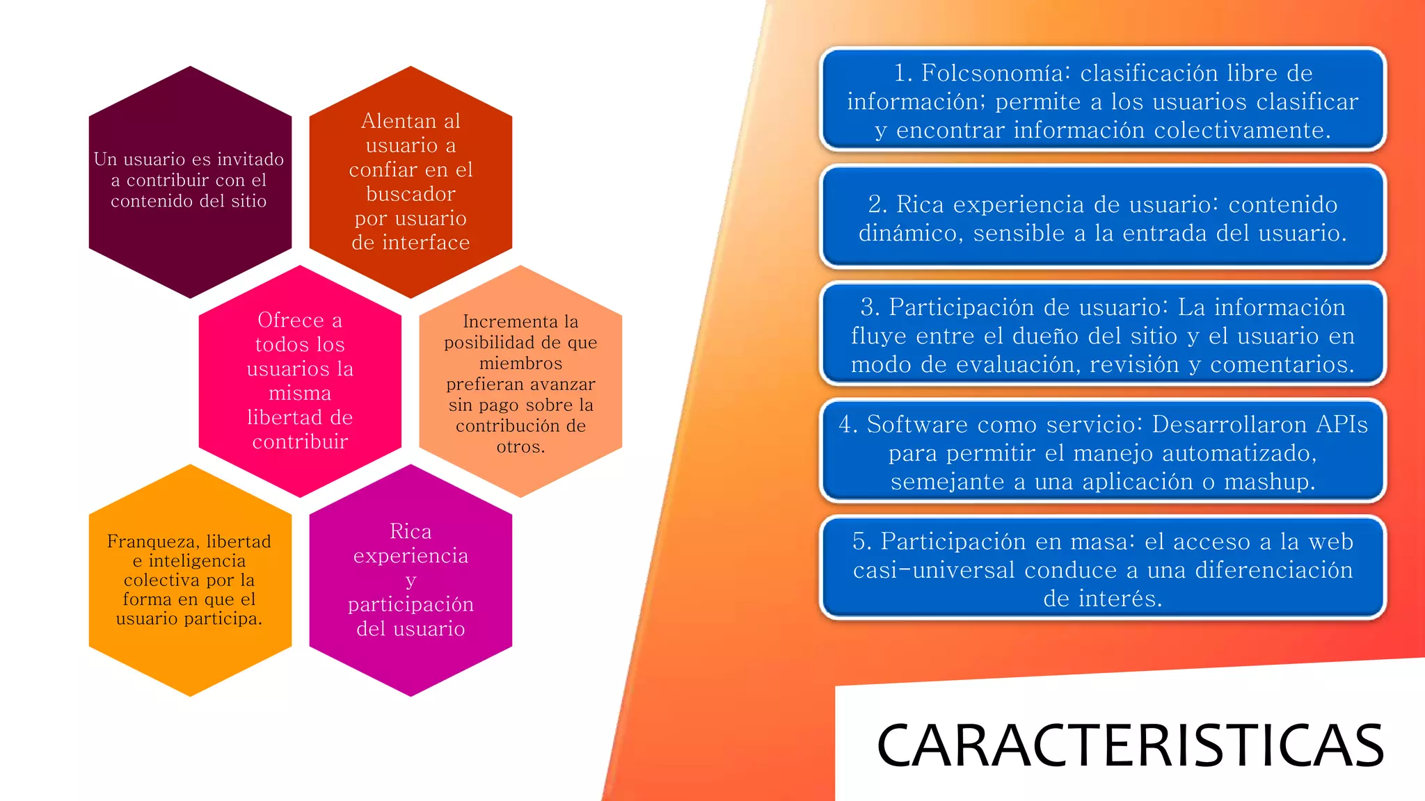 CARACTERISTICAS
Alentan al
usuario a
confiar en el
buscador
por usuario
de interface
Ofrece a
todos los
usuarios la
misma
libertad de
contribuir
Un usuario es invitado
a contribuir con el
contenido del sitio
Rica
experiencia
y
participación
del usuario
Incrementa la
posibilidad de que
miembros
prefieran avanzar
sin pago sobre la
contribución de
otros.
Franqueza, libertad
e inteligencia
colectiva por la
forma en que el
usuario participa.
1. Folcsonomía: clasificación libre de
información; permite a los usuarios clasificar
y encontrar información colectivamente.
2. Rica experiencia de usuario: contenido
dinámico, sensible a la entrada del usuario.
3. Participación de usuario: La información
fluye entre el dueño del sitio y el usuario en
modo de evaluación, revisión y comentarios.
4. Software como servicio: Desarrollaron APIs
para permitir el manejo automatizado,
semejante a una aplicación o mashup.
5. Participación en masa: el acceso a la web
casi-universal conduce a una diferenciación
de interés.
 