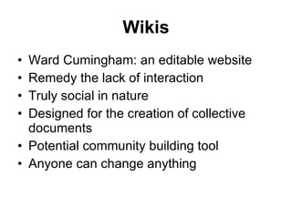 Wikis Ward Cumingham: an editable website Remedy the lack of interaction Truly social in nature Designed for the creation of collective documents Potential community building tool Anyone can change anything