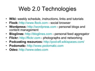 Web 2.0 Technologies Wiki: weekly schedule, instructions, links and tutorials Flock: http://www.flock.com - social browser Wordpress: http://wordpress.com - personal blogs and content management Bloglines: http://bloglines.com - personal feed aggregator Flickr: http://flickr.com - photographs and networking Podcasting resources: http://pod-efl.wikispaces.com/ Podomatic: http://www.podomatic.com Odeo: http://www.odeo.com