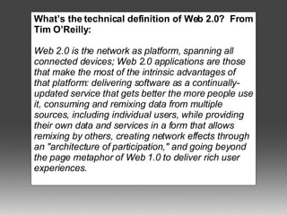 What’s the technical definition of Web 2.0?  From Tim O’Reilly: Web 2.0 is the network as platform, spanning all connected devices; Web 2.0 applications are those that make the most of the intrinsic advantages of that platform: delivering software as a continually-updated service that gets better the more people use it, consuming and remixing data from multiple sources, including individual users, while providing their own data and services in a form that allows remixing by others, creating network effects through an "architecture of participation," and going beyond the page metaphor of Web 1.0 to deliver rich user experiences. 