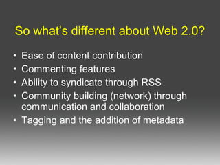 So what’s different about Web 2.0? Ease of content contribution Commenting features Ability to syndicate through RSS Community building (network) through communication and collaboration Tagging and the addition of metadata 