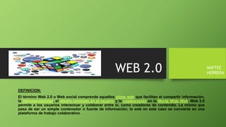 WEB 2.0
DEFINICION:
El término Web 2.0 o Web social comprende aquellos sitios web que facilitan el compartir información,
la interoperabilidad, el diseño centrado en el usuario y la colaboración en la World Wide Web. Web 2.0
permite a los usuarios interactuar y colaborar entre sí, como creadores de contenido. La misma que
pasa de ser un simple contenedor o fuente de información; la web en este caso se convierte en una
plataforma de trabajo colaborativo.
MAYTEE
HERRERA
 
