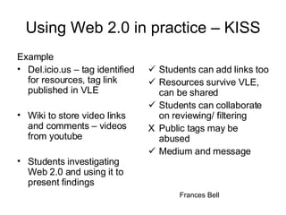 Using Web 2.0 in practice – KISS Example Del.icio.us – tag identified for resources, tag link published in VLE Wiki to store video links and comments – videos from youtube  Students investigating Web 2.0 and using it to present findings  Students can add links too  Resources survive VLE, can be shared  Students can collaborate on reviewing/ filtering X Public tags may be abused  Medium and message Frances Bell 