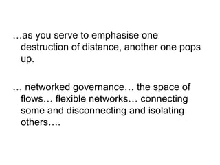 … as you serve to emphasise one destruction of distance, another one pops up. …  networked governance… the space of flows… flexible networks… connecting some and disconnecting and isolating others…. 