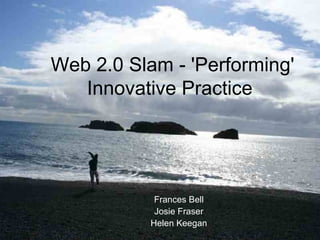 Web 2.0 Slam - 'Performing' Innovative Practice  Frances Bell Josie Fraser Helen Keegan 