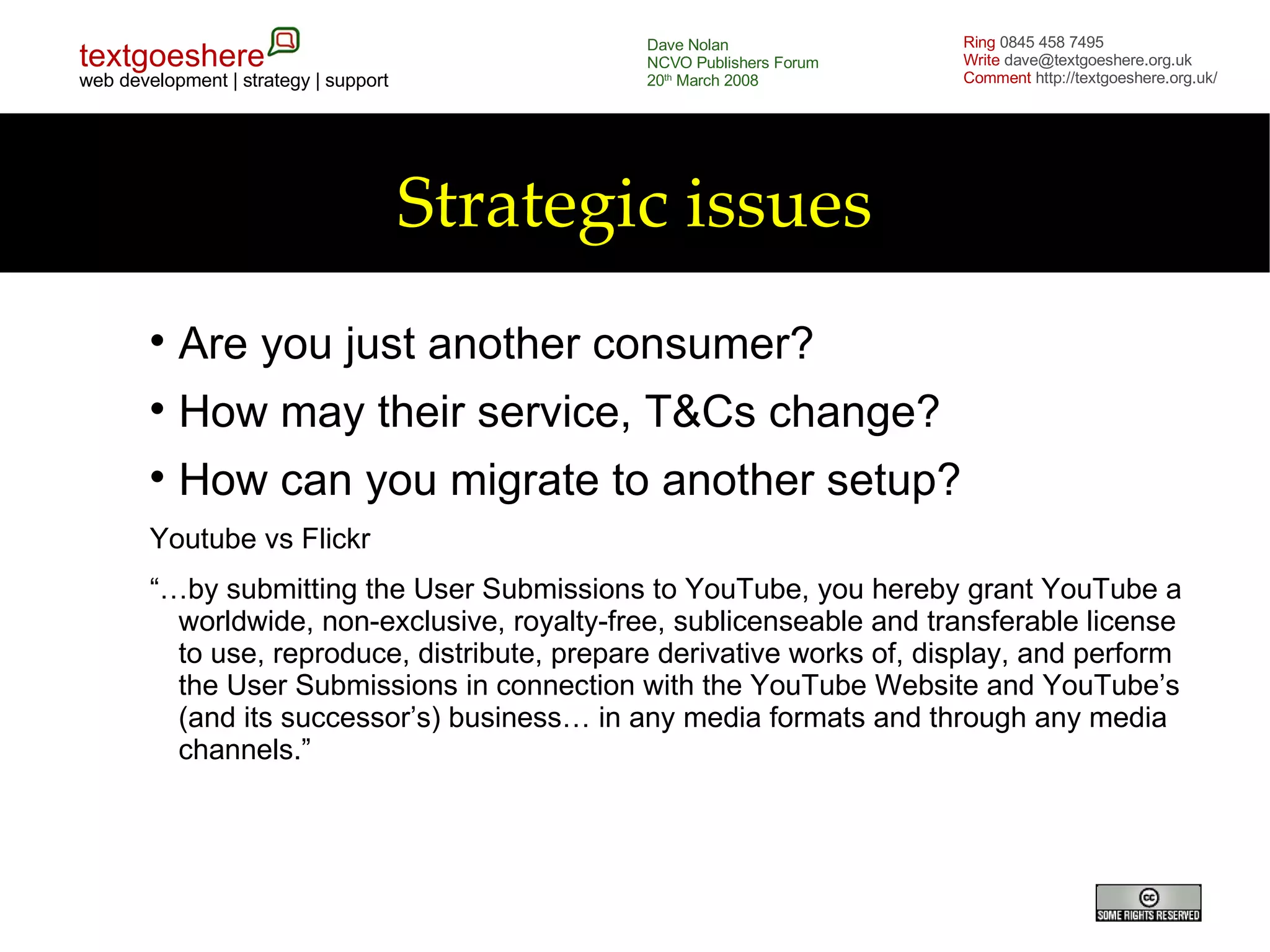Strategic issues Are you just another consumer? How may their service, T&Cs change? How can you migrate to another setup? Youtube vs Flickr “… by submitting the User Submissions to YouTube, you hereby grant YouTube a worldwide, non-exclusive, royalty-free, sublicenseable and transferable license to use, reproduce, distribute, prepare derivative works of, display, and perform the User Submissions in connection with the YouTube Website and YouTube’s (and its successor’s) business… in any media formats and through any media channels.” 