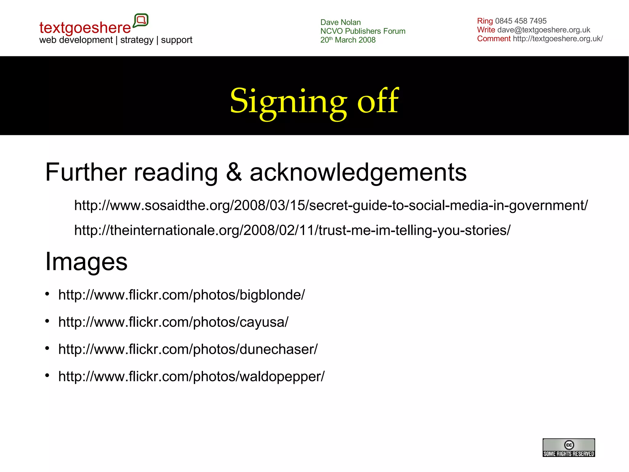 Signing off Further reading & acknowledgements http://www.sosaidthe.org/2008/03/15/secret-guide-to-social-media-in-government/ http://theinternationale.org/2008/02/11/trust-me-im-telling-you-stories/ Images http://www.flickr.com/photos/bigblonde/ http://www.flickr.com/photos/cayusa/ http://www.flickr.com/photos/dunechaser/ http://www.flickr.com/photos/waldopepper/ 