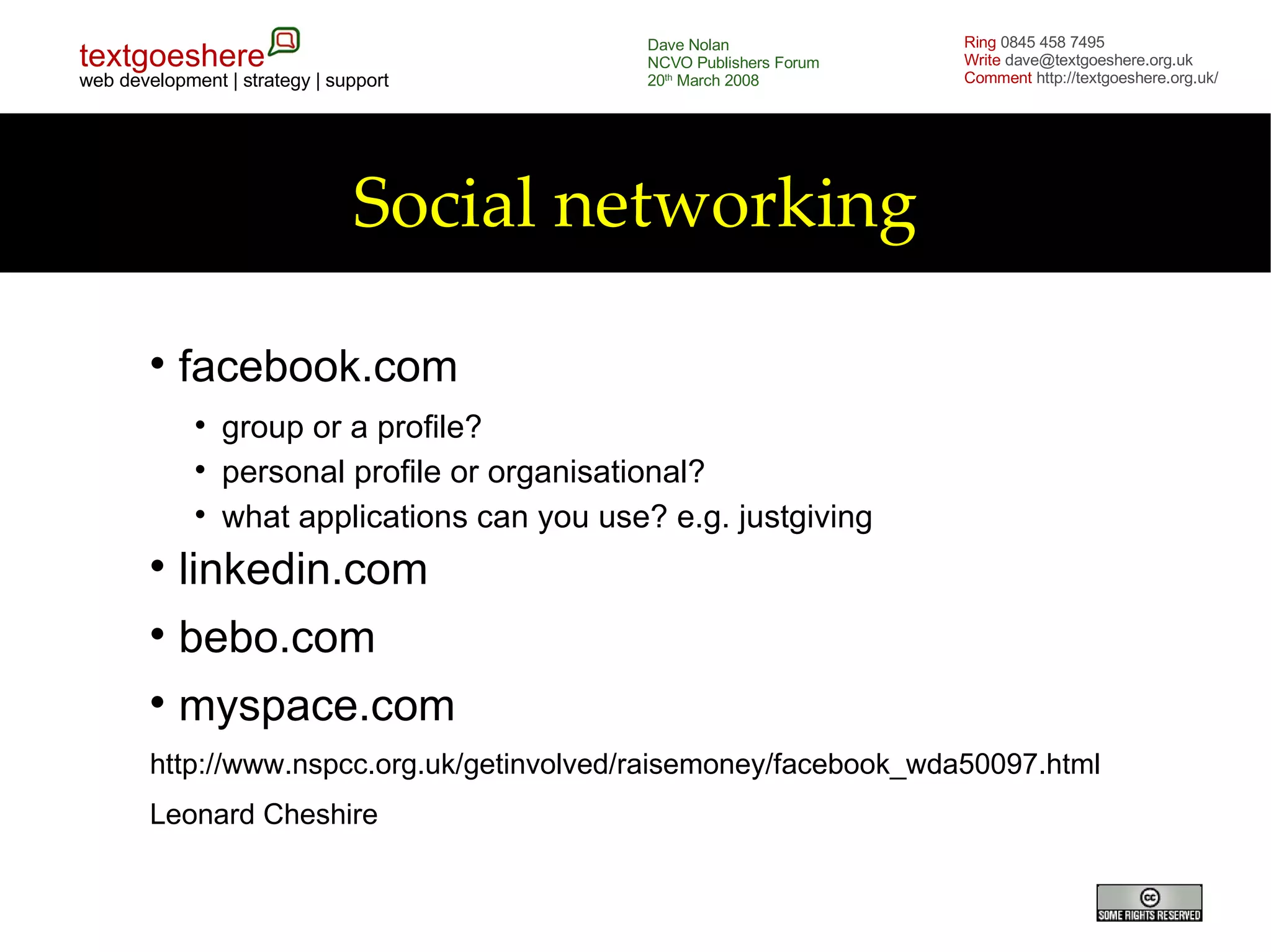 Social networking facebook.com group or a profile? personal profile or organisational? what applications can you use? e.g. justgiving linkedin.com bebo.com myspace.com http://www.nspcc.org.uk/getinvolved/raisemoney/facebook_wda50097.html Leonard Cheshire 