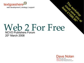 Web 2 For Free This workshop  could save you at  least £1596.96* Dave Nolan web development | strategy | support NCVO Publishers Forum 20 th  March 2008 Ring  0845 458 7495 Write  dave@textgoeshere.org.uk Comment  http://textgoeshere.org.uk/ textgoeshere 