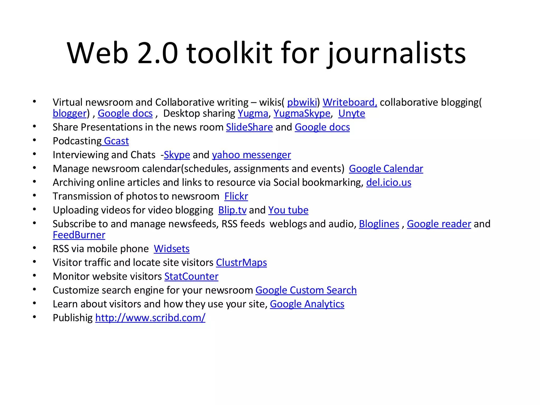 Web 2.0 toolkit for journalists Virtual newsroom and Collaborative writing – wikis( pbwiki ) Writeboard, collaborative blogging( blogger ) , Google docs , Desktop sharing Yugma , YugmaSkype , Unyte Share Presentations in the news room SlideShare and Google docs Podcasting Gcast Interviewing and Chats - Skype and yahoo messenger Manage newsroom calendar(schedules, assignments and events) Google Calendar Archiving online articles and links to resource via Social bookmarking, del.icio.us Transmission of photos to newsroom Flickr Uploading videos for video blogging Blip.tv and You tube Subscribe to and manage newsfeeds, RSS feeds weblogs and audio, Bloglines , Google reader and FeedBurner RSS via mobile phone Widsets Visitor traffic and locate site visitors ClustrMaps Monitor website visitors StatCounter Customize search engine for your newsroom Google Custom Search Learn about visitors and how they use your site, Google Analytics Publishig http://www.scribd.com/