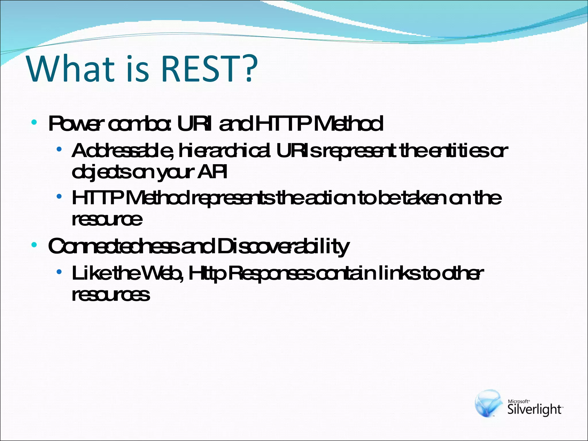 What is REST? Power combo: URI and HTTP Method Addressable, hierarchical URIs represent the entities or objects on your API HTTP Method represents the action to be taken on the resource Connectedness and Discoverability Like the Web, Http Responses contain links to other resources 