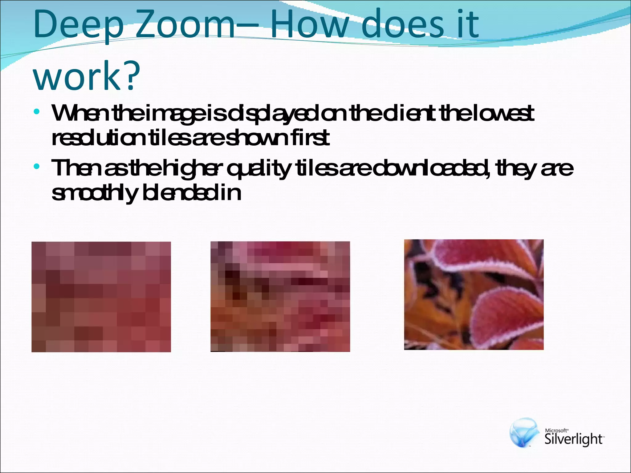 Deep Zoom– How does it work? When the image is displayed on the client the lowest resolution tiles are shown first Then as the higher quality tiles are downloaded, they are smoothly blended in 