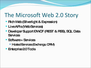 The Microsoft Web 2.0 Story Rich Web (Silverlight & Expression) Live APIs (Web Services) Developer Support – WCF (REST & RSS), SQL Data Services Software + Services Hosted Services  (Exchange, CRM) Enterprise 2.0 Tools 