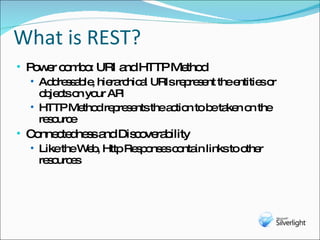 What is REST? Power combo: URI and HTTP Method Addressable, hierarchical URIs represent the entities or objects on your API HTTP Method represents the action to be taken on the resource Connectedness and Discoverability Like the Web, Http Responses contain links to other resources 