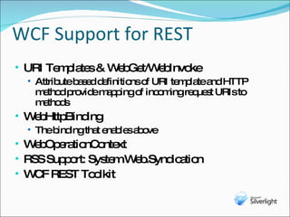 WCF Support for REST URI Templates & WebGet/WebInvoke Attribute based definitions of URI template and HTTP method provide mapping of incoming request URIs to methods WebHttpBinding The binding that enables above WebOperationContext RSS Support: System.Web.Syndication WCF REST Toolkit 