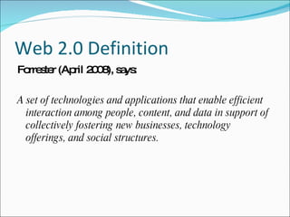 Web 2.0 Definition Forrester (April 2008), says: A set of technologies and applications that enable efficient interaction among people, content, and data in support of collectively fostering new businesses, technology offerings, and social structures. 