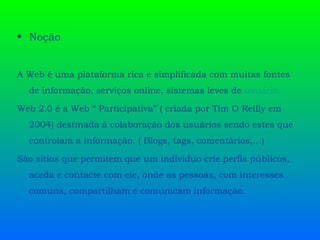 Noção A Web é uma plataforma rica e simplificada com muitas fontes de informação, serviços online, sistemas leves de  usuário .   Web 2.0 é a Web “ Participativa” ( criada por Tim O Reilly em 2004) destinada á colaboração dos usuários sendo estes que controlam a informação. ( Blogs, tags, comentários,…)  São sítios que permitem que um individuo crie perfis públicos, aceda e contacte com ele, onde as pessoas, com interesses comuns, compartilham e comunicam informação.  